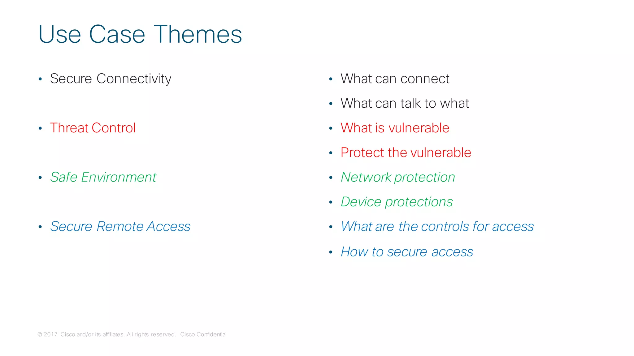 © 2017 Cisco and/or its affiliates. All rights reserved. Cisco Confidential
Use Case Themes
• Secure Connectivity
• Threat Control
• Safe Environment
• Secure Remote Access
• What can connect
• What can talk to what
• What is vulnerable
• Protect the vulnerable
• Network protection
• Device protections
• What are the controls for access
• How to secure access
 