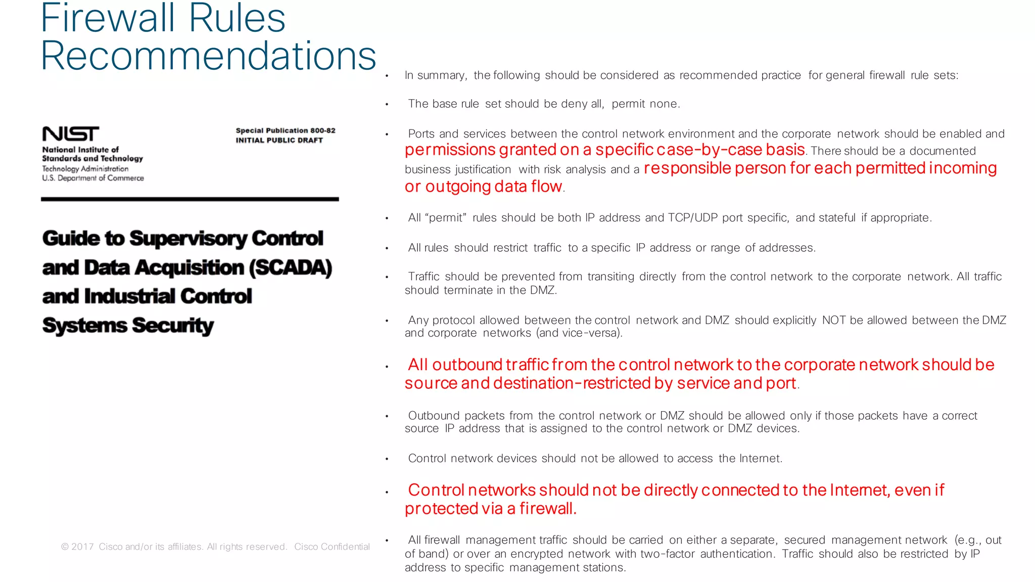 © 2017 Cisco and/or its affiliates. All rights reserved. Cisco Confidential
• In summary, the following should be considered as recommended practice for general firewall rule sets:
• The base rule set should be deny all, permit none.
• Ports and services between the control network environment and the corporate network should be enabled and
permissions granted on a specific case-by-case basis. There should be a documented
business justification with risk analysis and a responsible person for each permitted incoming
or outgoing data flow.
• All “permit” rules should be both IP address and TCP/UDP port specific, and stateful if appropriate.
• All rules should restrict traffic to a specific IP address or range of addresses.
• Traffic should be prevented from transiting directly from the control network to the corporate network. All traffic
should terminate in the DMZ.
• Any protocol allowed between the control network and DMZ should explicitly NOT be allowed between the DMZ
and corporate networks (and vice-versa).
• All outbound traffic from the control network to the corporate network should be
source and destination-restricted by service and port.
• Outbound packets from the control network or DMZ should be allowed only if those packets have a correct
source IP address that is assigned to the control network or DMZ devices.
• Control network devices should not be allowed to access the Internet.
• Control networks should not be directly connected to the Internet, even if
protected via a firewall.
• All firewall management traffic should be carried on either a separate, secured management network (e.g., out
of band) or over an encrypted network with two-factor authentication. Traffic should also be restricted by IP
address to specific management stations.
Firewall Rules
Recommendations
 