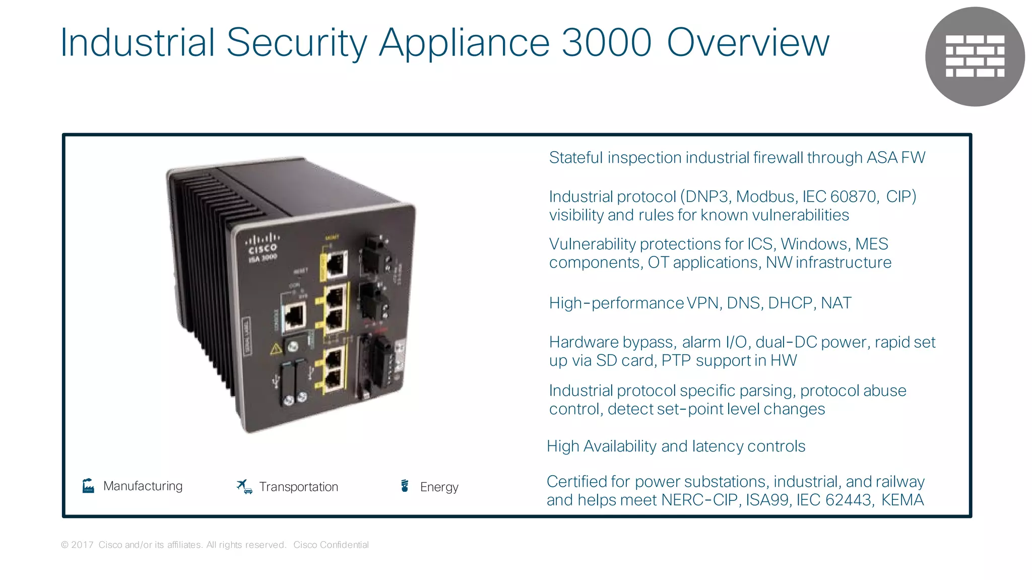 © 2017 Cisco and/or its affiliates. All rights reserved. Cisco Confidential
Industrial Security Appliance 3000 Overview
TransportationManufacturing Energy
Stateful inspection industrial firewall through ASA FW
Industrial protocol (DNP3, Modbus, IEC 60870, CIP)
visibility and rules for known vulnerabilities
Vulnerability protections for ICS, Windows, MES
components, OT applications, NW infrastructure
High-performanceVPN, DNS, DHCP, NAT
Hardware bypass, alarm I/O, dual-DC power, rapid set
up via SD card, PTP support in HW
Industrial protocol specific parsing, protocol abuse
control, detect set-point level changes
Certified for power substations, industrial, and railway
and helps meet NERC-CIP, ISA99, IEC 62443, KEMA
High Availability and latency controls
 