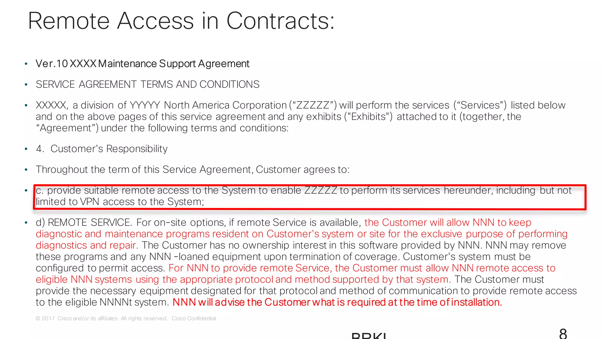 © 2017 Cisco and/or its affiliates. All rights reserved. Cisco Confidential
• Ver.10 XXXX Maintenance Support Agreement
• SERVICE AGREEMENT TERMS AND CONDITIONS
• XXXXX, a division of YYYYY North America Corporation (“ZZZZZ”) will perform the services (“Services”) listed below
and on the above pages of this service agreement and any exhibits ("Exhibits") attached to it (together, the
“Agreement”) under the following terms and conditions:
• 4. Customer’s Responsibility
• Throughout the term of this Service Agreement, Customer agrees to:
• c. provide suitable remote access to the System to enable ZZZZZ to perform its services hereunder, including but not
limited to VPN access to the System;
• d) REMOTE SERVICE. For on-site options, if remote Service is available, the Customer will allow NNN to keep
diagnostic and maintenance programs resident on Customer's system or site for the exclusive purpose of performing
diagnostics and repair. The Customer has no ownership interest in this software provided by NNN. NNN may remove
these programs and any NNN -loaned equipment upon termination of coverage. Customer's system must be
configured to permit access. For NNN to provide remote Service, the Customer must allow NNN remote access to
eligible NNN systems using the appropriate protocol and method supported by that system. The Customer must
provide the necessary equipment designated for that protocol and method of communication to provide remote access
to the eligible NNNNt system. NNN will advise the Customer what is required at the time of installation.
Remote Access in Contracts:
 