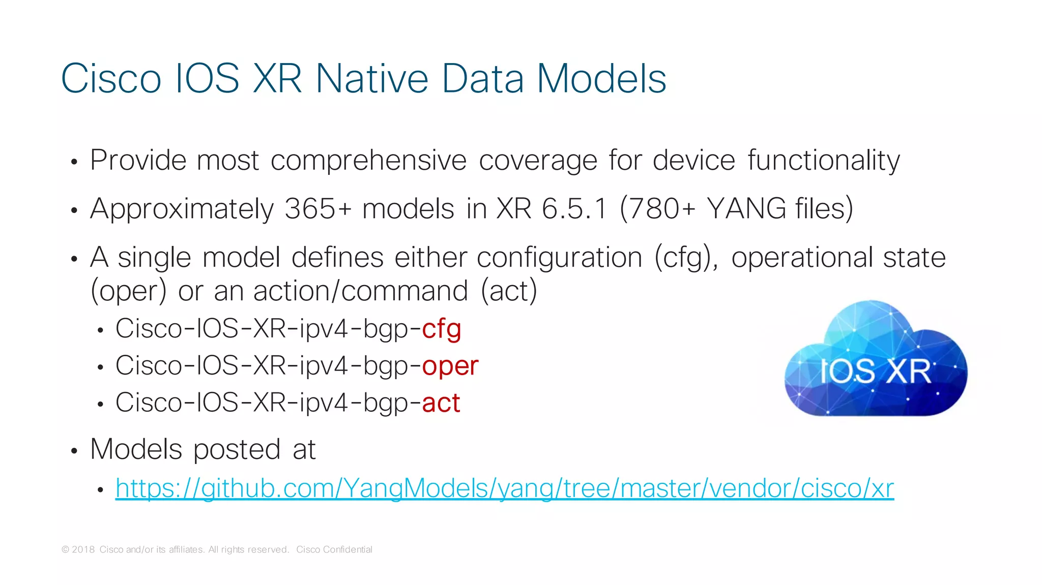 © 2018 Cisco and/or its affiliates. All rights reserved. Cisco Confidential
• Provide most comprehensive coverage for device functionality
• Approximately 365+ models in XR 6.5.1 (780+ YANG files)
• A single model defines either configuration (cfg), operational state
(oper) or an action/command (act)
• Cisco-IOS-XR-ipv4-bgp-cfg
• Cisco-IOS-XR-ipv4-bgp-oper
• Cisco-IOS-XR-ipv4-bgp-act
• Models posted at
• https://github.com/YangModels/yang/tree/master/vendor/cisco/xr
Cisco IOS XR Native Data Models
 