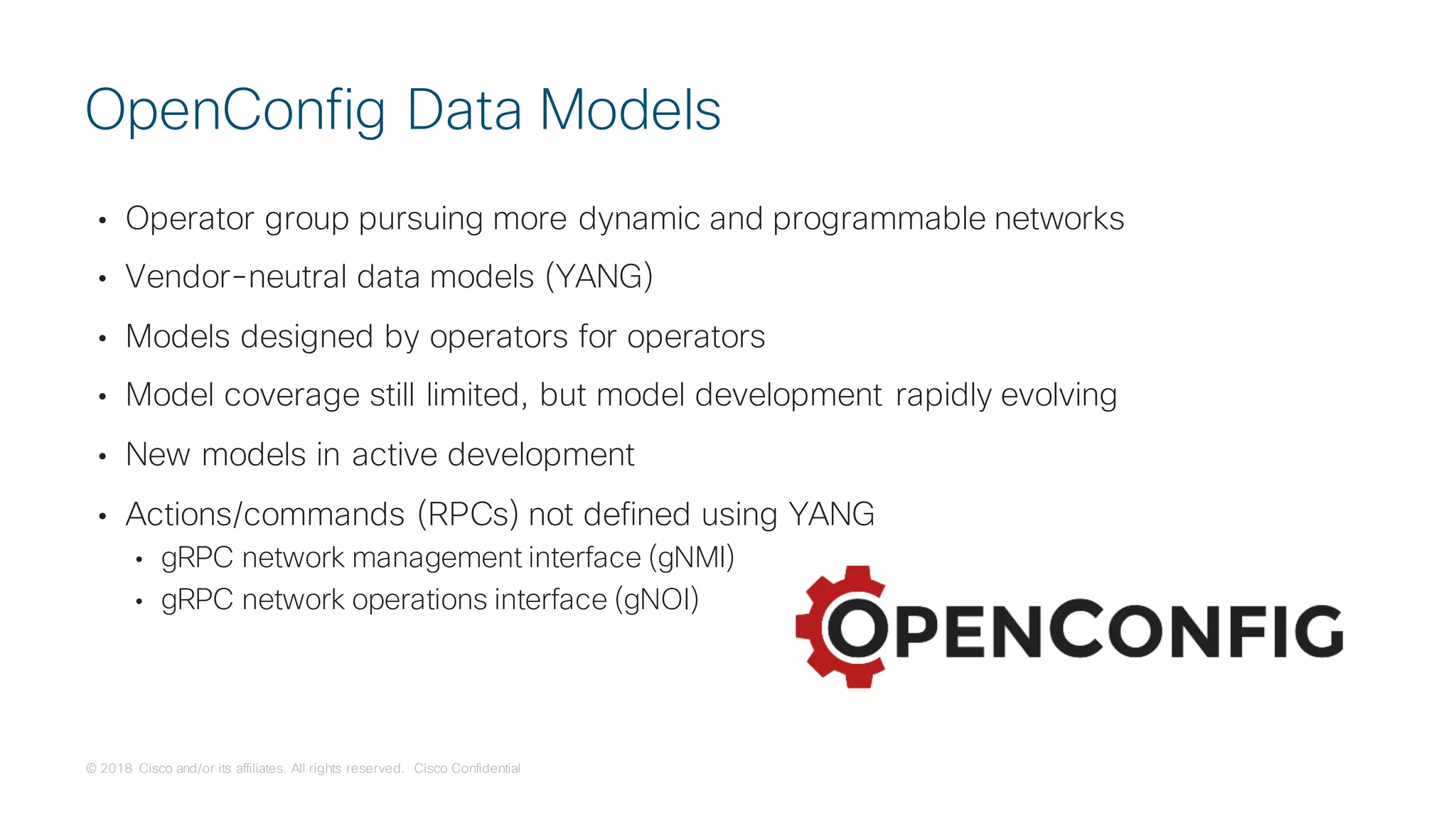 © 2018 Cisco and/or its affiliates. All rights reserved. Cisco Confidential
• Operator group pursuing more dynamic and programmable networks
• Vendor-neutral data models (YANG)
• Models designed by operators for operators
• Model coverage still limited, but model development rapidly evolving
• New models in active development
• Actions/commands (RPCs) not defined using YANG
• gRPC network management interface (gNMI)
• gRPC network operations interface (gNOI)
OpenConfig Data Models
 