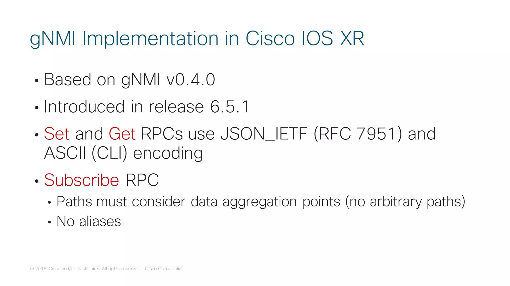 © 2018 Cisco and/or its affiliates. All rights reserved. Cisco Confidential
• Based on gNMI v0.4.0
• Introduced in release 6.5.1
• Set and Get RPCs use JSON_IETF (RFC 7951) and
ASCII (CLI) encoding
• Subscribe RPC
• Paths must consider data aggregation points (no arbitrary paths)
• No aliases
gNMI Implementation in Cisco IOS XR
 