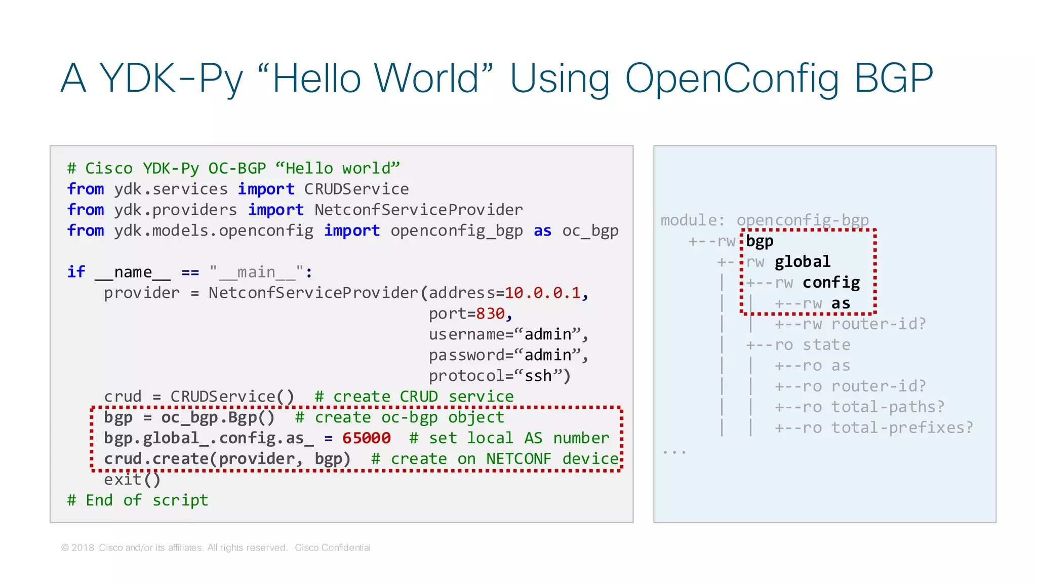 © 2018 Cisco and/or its affiliates. All rights reserved. Cisco Confidential
A YDK-Py “Hello World” Using OpenConfig BGP
# Cisco YDK-Py OC-BGP “Hello world”
from ydk.services import CRUDService
from ydk.providers import NetconfServiceProvider
from ydk.models.openconfig import openconfig_bgp as oc_bgp
if __name__ == "__main__":
provider = NetconfServiceProvider(address=10.0.0.1,
port=830,
username=“admin”,
password=“admin”,
protocol=“ssh”)
crud = CRUDService() # create CRUD service
bgp = oc_bgp.Bgp() # create oc-bgp object
bgp.global_.config.as_ = 65000 # set local AS number
crud.create(provider, bgp) # create on NETCONF device
exit()
# End of script
module: openconfig-bgp
+--rw bgp
+--rw global
| +--rw config
| | +--rw as
| | +--rw router-id?
| +--ro state
| | +--ro as
| | +--ro router-id?
| | +--ro total-paths?
| | +--ro total-prefixes?
...
 