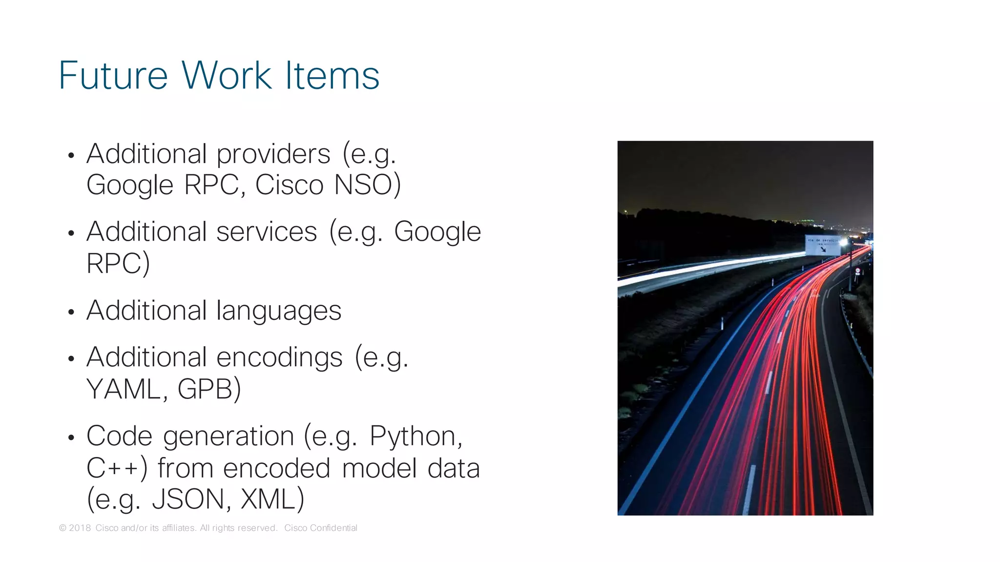 © 2018 Cisco and/or its affiliates. All rights reserved. Cisco Confidential
• Additional providers (e.g.
Google RPC, Cisco NSO)
• Additional services (e.g. Google
RPC)
• Additional languages
• Additional encodings (e.g.
YAML, GPB)
• Code generation (e.g. Python,
C++) from encoded model data
(e.g. JSON, XML)
Future Work Items
 