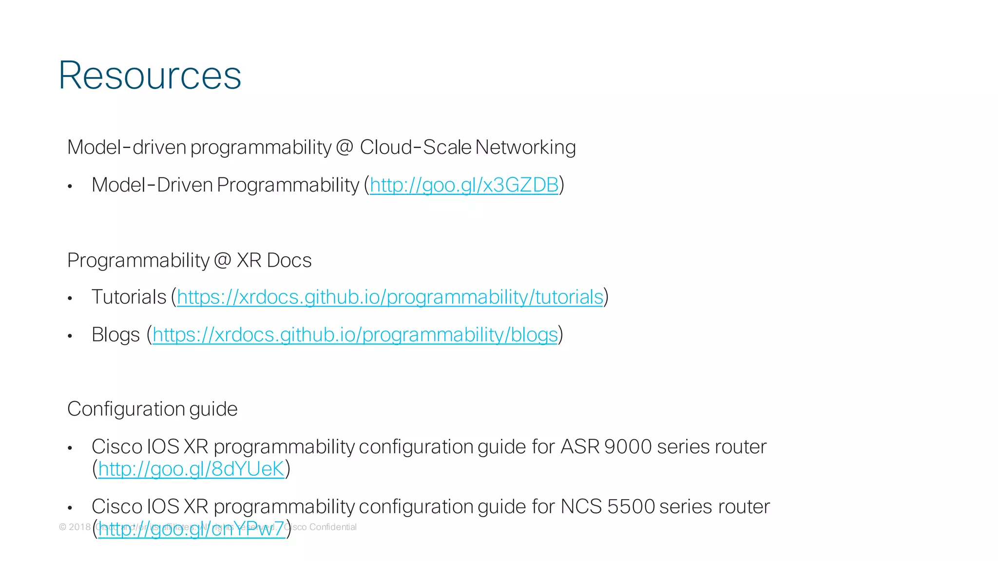 © 2018 Cisco and/or its affiliates. All rights reserved. Cisco Confidential
Model-driven programmability @ Cloud-Scale Networking
• Model-Driven Programmability (http://goo.gl/x3GZDB)
Programmability @ XR Docs
• Tutorials (https://xrdocs.github.io/programmability/tutorials)
• Blogs (https://xrdocs.github.io/programmability/blogs)
Configuration guide
• Cisco IOS XR programmability configuration guide for ASR 9000 series router
(http://goo.gl/8dYUeK)
• Cisco IOS XR programmability configuration guide for NCS 5500 series router
(http://goo.gl/cnYPw7)
Resources
 