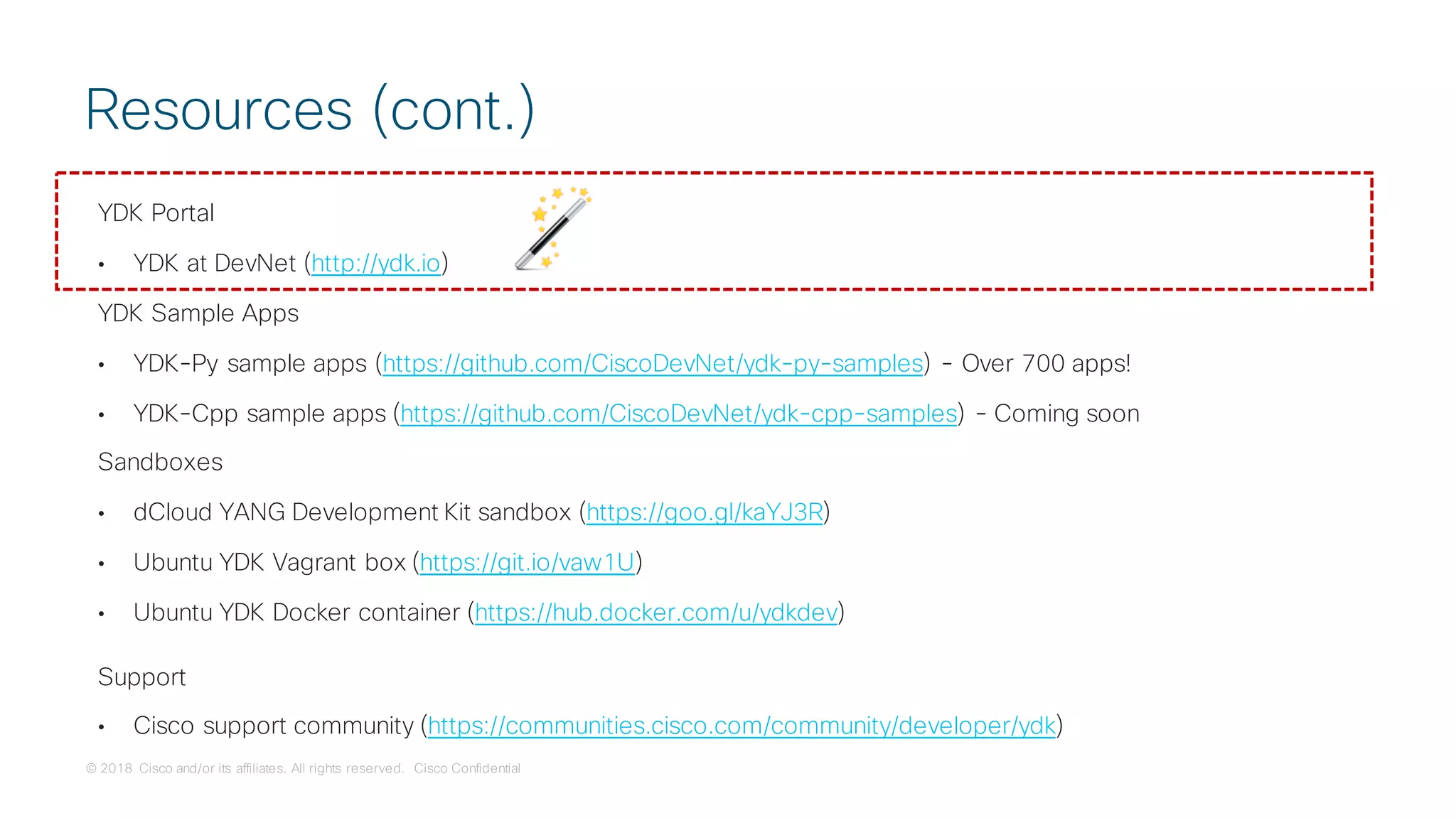 © 2018 Cisco and/or its affiliates. All rights reserved. Cisco Confidential
YDK Portal
• YDK at DevNet (http://ydk.io)
YDK Sample Apps
• YDK-Py sample apps (https://github.com/CiscoDevNet/ydk-py-samples) - Over 700 apps!
• YDK-Cpp sample apps (https://github.com/CiscoDevNet/ydk-cpp-samples) - Coming soon
Sandboxes
• dCloud YANG Development Kit sandbox (https://goo.gl/kaYJ3R)
• Ubuntu YDK Vagrant box (https://git.io/vaw1U)
• Ubuntu YDK Docker container (https://hub.docker.com/u/ydkdev)
Support
• Cisco support community (https://communities.cisco.com/community/developer/ydk)
Resources (cont.)
 