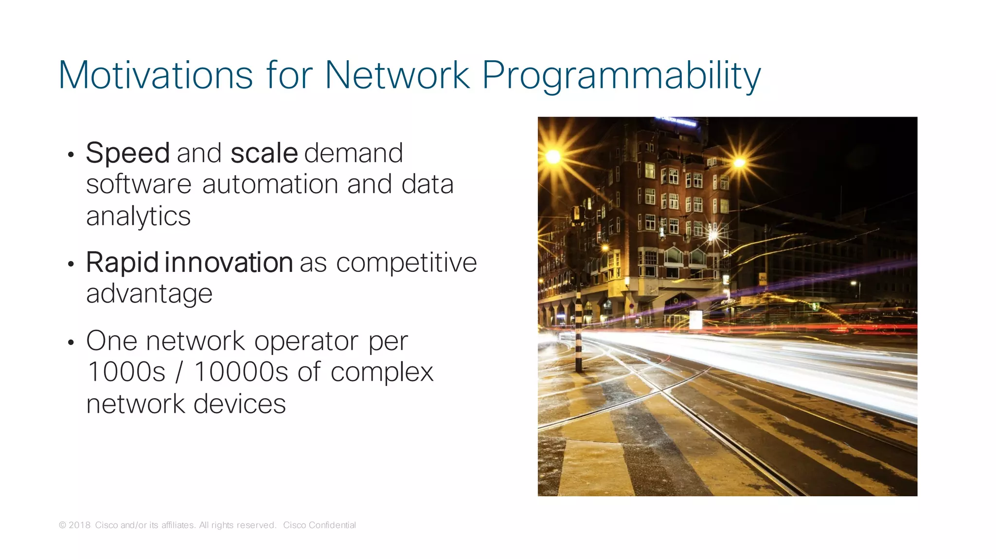© 2018 Cisco and/or its affiliates. All rights reserved. Cisco Confidential
• Speed and scale demand
software automation and data
analytics
• Rapid innovation as competitive
advantage
• One network operator per
1000s / 10000s of complex
network devices
Motivations for Network Programmability
 