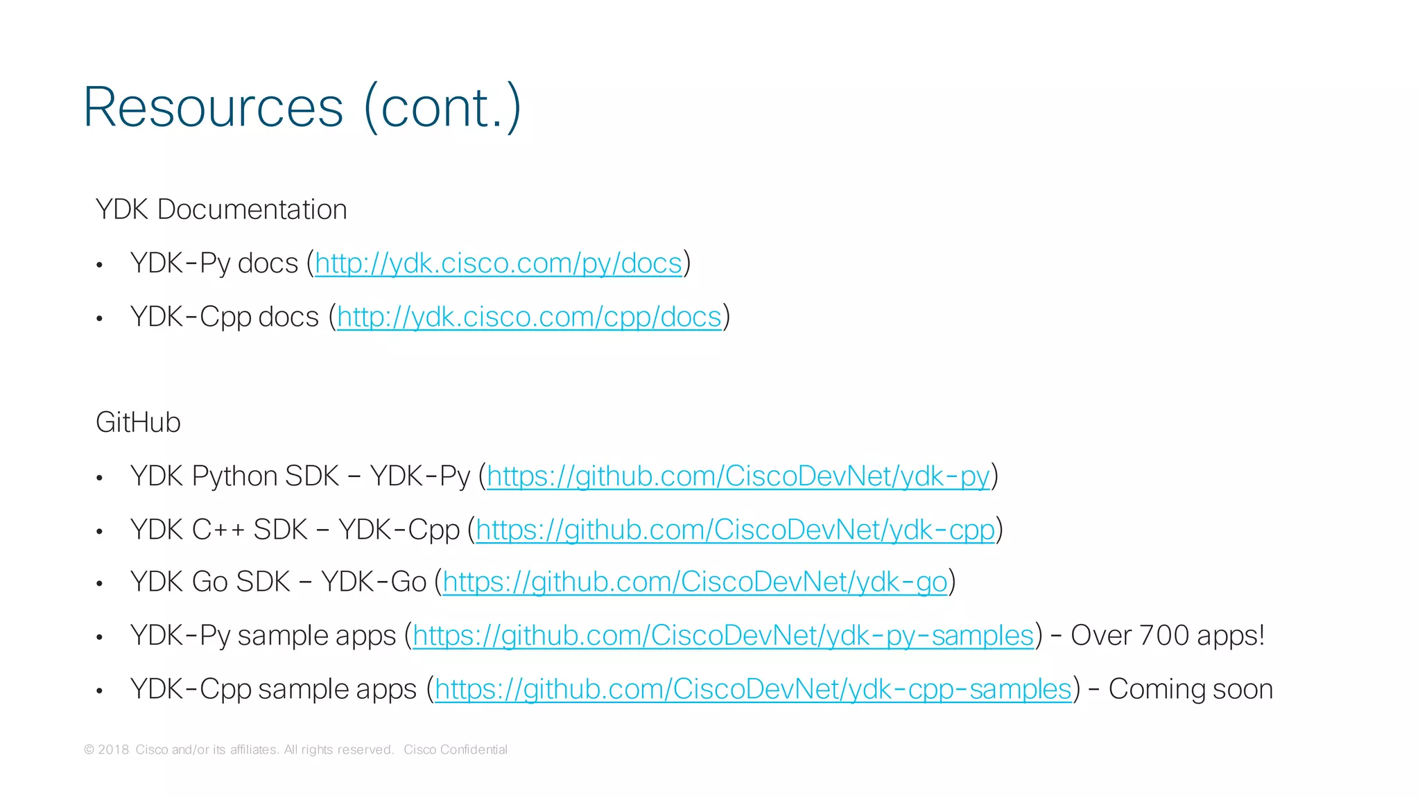 © 2018 Cisco and/or its affiliates. All rights reserved. Cisco Confidential
YDK Documentation
• YDK-Py docs (http://ydk.cisco.com/py/docs)
• YDK-Cpp docs (http://ydk.cisco.com/cpp/docs)
GitHub
• YDK Python SDK – YDK-Py (https://github.com/CiscoDevNet/ydk-py)
• YDK C++ SDK – YDK-Cpp (https://github.com/CiscoDevNet/ydk-cpp)
• YDK Go SDK – YDK-Go (https://github.com/CiscoDevNet/ydk-go)
• YDK-Py sample apps (https://github.com/CiscoDevNet/ydk-py-samples) - Over 700 apps!
• YDK-Cpp sample apps (https://github.com/CiscoDevNet/ydk-cpp-samples) - Coming soon
Resources (cont.)
 