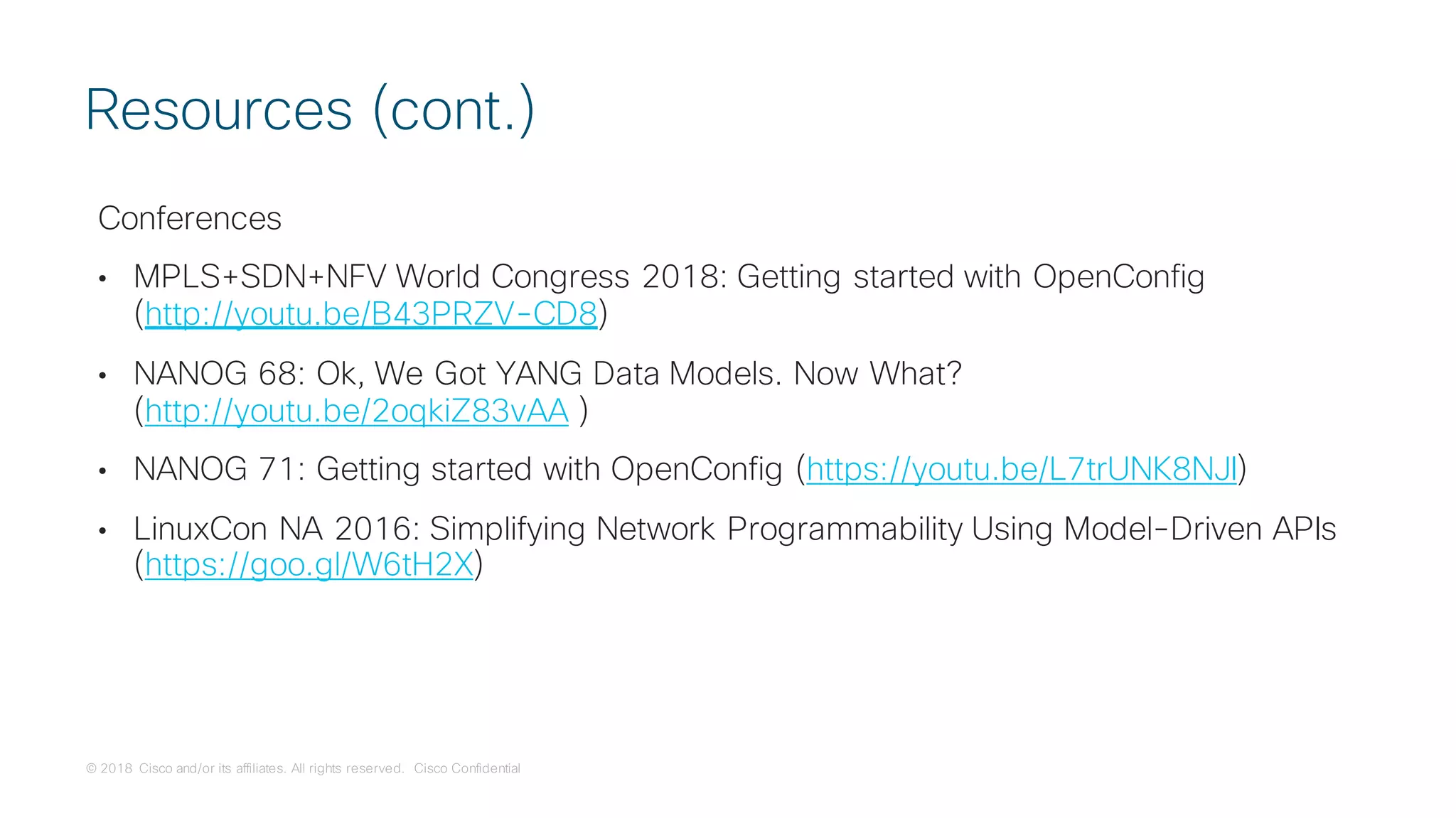 © 2018 Cisco and/or its affiliates. All rights reserved. Cisco Confidential
Conferences
• MPLS+SDN+NFV World Congress 2018: Getting started with OpenConfig
(http://youtu.be/B43PRZV-CD8)
• NANOG 68: Ok, We Got YANG Data Models. Now What?
(http://youtu.be/2oqkiZ83vAA )
• NANOG 71: Getting started with OpenConfig (https://youtu.be/L7trUNK8NJI)
• LinuxCon NA 2016: Simplifying Network Programmability Using Model-Driven APIs
(https://goo.gl/W6tH2X)
Resources (cont.)
 