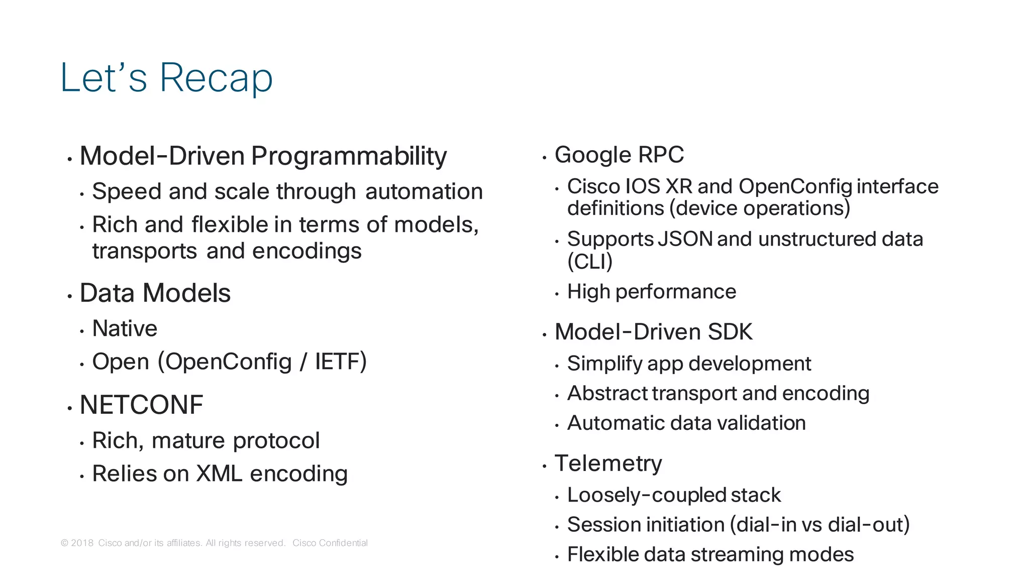 © 2018 Cisco and/or its affiliates. All rights reserved. Cisco Confidential
• Model-Driven Programmability
• Speed and scale through automation
• Rich and flexible in terms of models,
transports and encodings
• Data Models
• Native
• Open (OpenConfig / IETF)
• NETCONF
• Rich, mature protocol
• Relies on XML encoding
• Google RPC
• Cisco IOS XR and OpenConfig interface
definitions (device operations)
• Supports JSON and unstructured data
(CLI)
• High performance
• Model-Driven SDK
• Simplify app development
• Abstract transport and encoding
• Automatic data validation
• Telemetry
• Loosely-coupled stack
• Session initiation (dial-in vs dial-out)
• Flexible data streaming modes
Let’s Recap
 