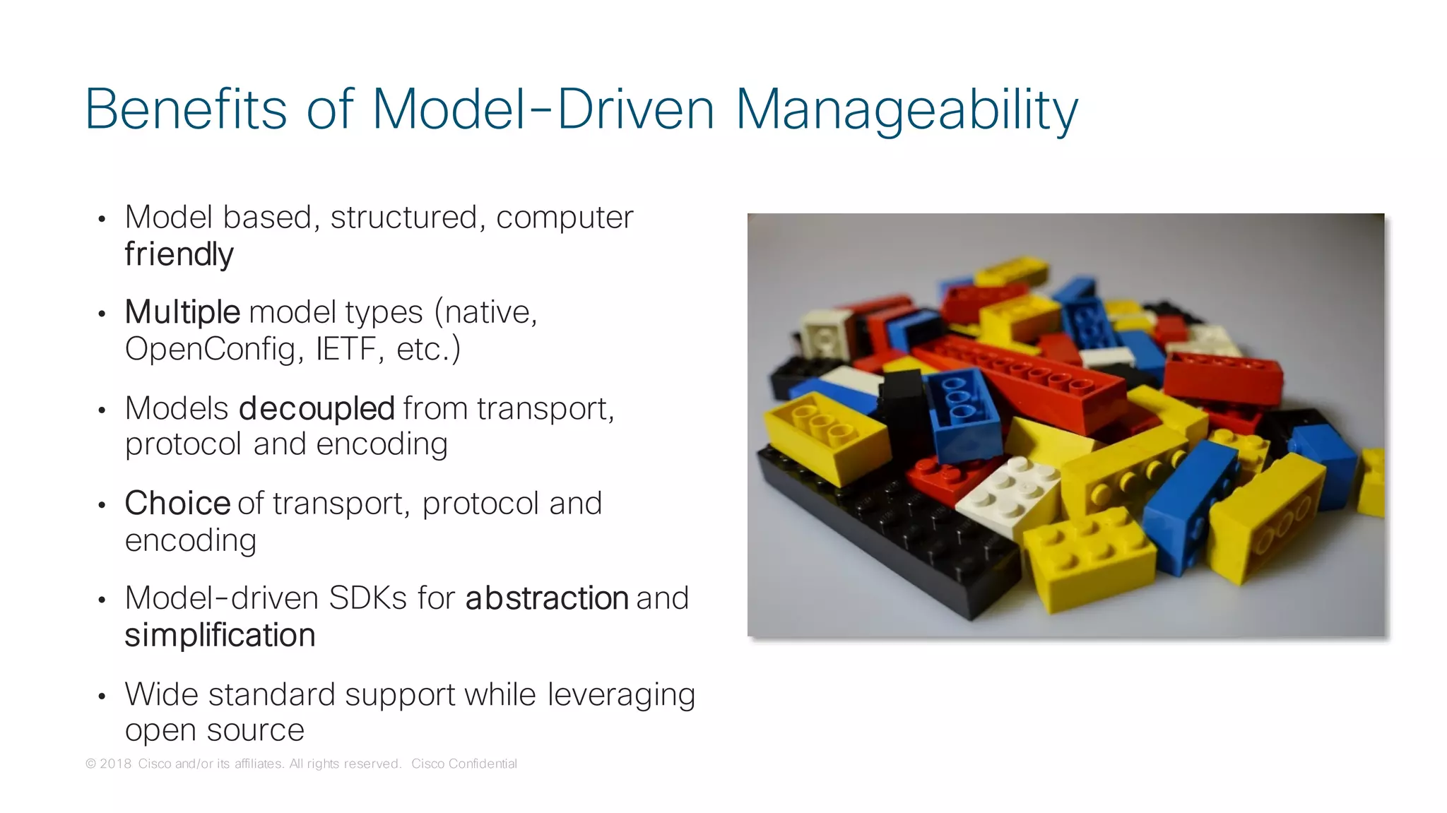© 2018 Cisco and/or its affiliates. All rights reserved. Cisco Confidential
• Model based, structured, computer
friendly
• Multiple model types (native,
OpenConfig, IETF, etc.)
• Models decoupled from transport,
protocol and encoding
• Choice of transport, protocol and
encoding
• Model-driven SDKs for abstraction and
simplification
• Wide standard support while leveraging
open source
Benefits of Model-Driven Manageability
 