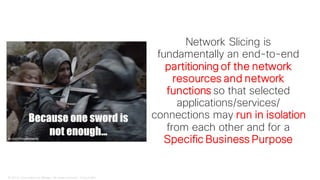 © 2018 Cisco and/or its affiliates. All rights reserved. Cisco Public
Network Slicing is
fundamentally an end-to-end
partitioning of the network
resources and network
functions so that selected
applications/services/
connections may run in isolation
from each other and for a
Specific Business Purpose
 
