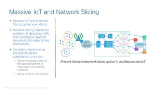 © 2018 Cisco and/or its affiliates. All rights reserved. Cisco Public
 Massive IoT and Network
Slicinggo hand-in-hand
 Network slicingsolves the
problem of directing traffic
from enterprise-owned
devices to the enterprises
themselves
 Via policy interaction, a
virtualizedpacket
core/service core can
• Steer enterprise traffic to
the appropriate set of
enterprise connectivity
functions
• Apply services as needed
Massive IoT and Network Slicing
Internet
Sub-Network
Slice
Selection
Function
Presentation
CDP
Presentation
CDP
Presentation
CDP
Presentation
CDP
CN Slice for IoT
IoT
RAN
Policy SPR
IoT
Core
Network slicing (subnetwork slices) applied to enablingmassiveIoT
 