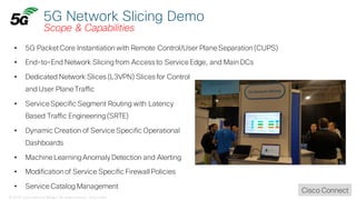 © 2018 Cisco and/or its affiliates. All rights reserved. Cisco Public
5G Network Slicing Demo
Scope & Capabilities
• 5G PacketCore Instantiation with Remote Control/User Plane Separation (CUPS)
• End-to-End Network Slicingfrom Access to Service Edge, and Main DCs
• Dedicated Network Slices (L3VPN) Slices for Control
and User Plane Traffic
• Service Specific Segment Routing with Latency
Based Traffic Engineering(SRTE)
• Dynamic Creation of Service Specific Operational
Dashboards
• Machine LearningAnomaly Detection and Alerting
• Modification of Service Specific Firewall Policies
• Service Catalog Management
Cisco Connect
 