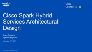 © 2016 Cisco and/or its affiliates. All rights reserved. 1
Cisco Spark Hybrid
Services Architectural
Design
Ross Sweetzir
Systems Engineer
November 16th, 2017.
Connect
Cisco
 