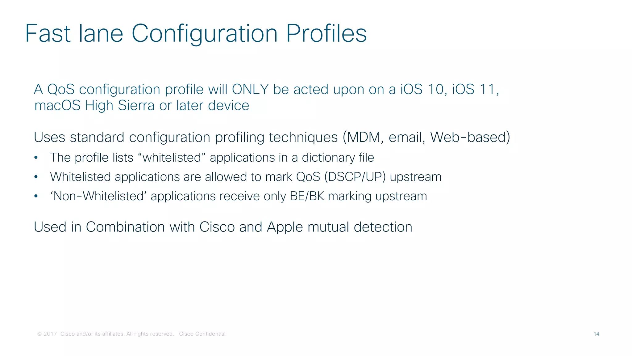 © 2017 Cisco and/or its affiliates. All rights reserved. Cisco Confidential
Fast lane Configuration Profiles
A QoS configuration profile will ONLY be acted upon on a iOS 10, iOS 11,
macOS High Sierra or later device
Uses standard configuration profiling techniques (MDM, email, Web-based)
• The profile lists “whitelisted” applications in a dictionary file
• Whitelisted applications are allowed to mark QoS (DSCP/UP) upstream
• ‘Non-Whitelisted’ applications receive only BE/BK marking upstream
Used in Combination with Cisco and Apple mutual detection
 