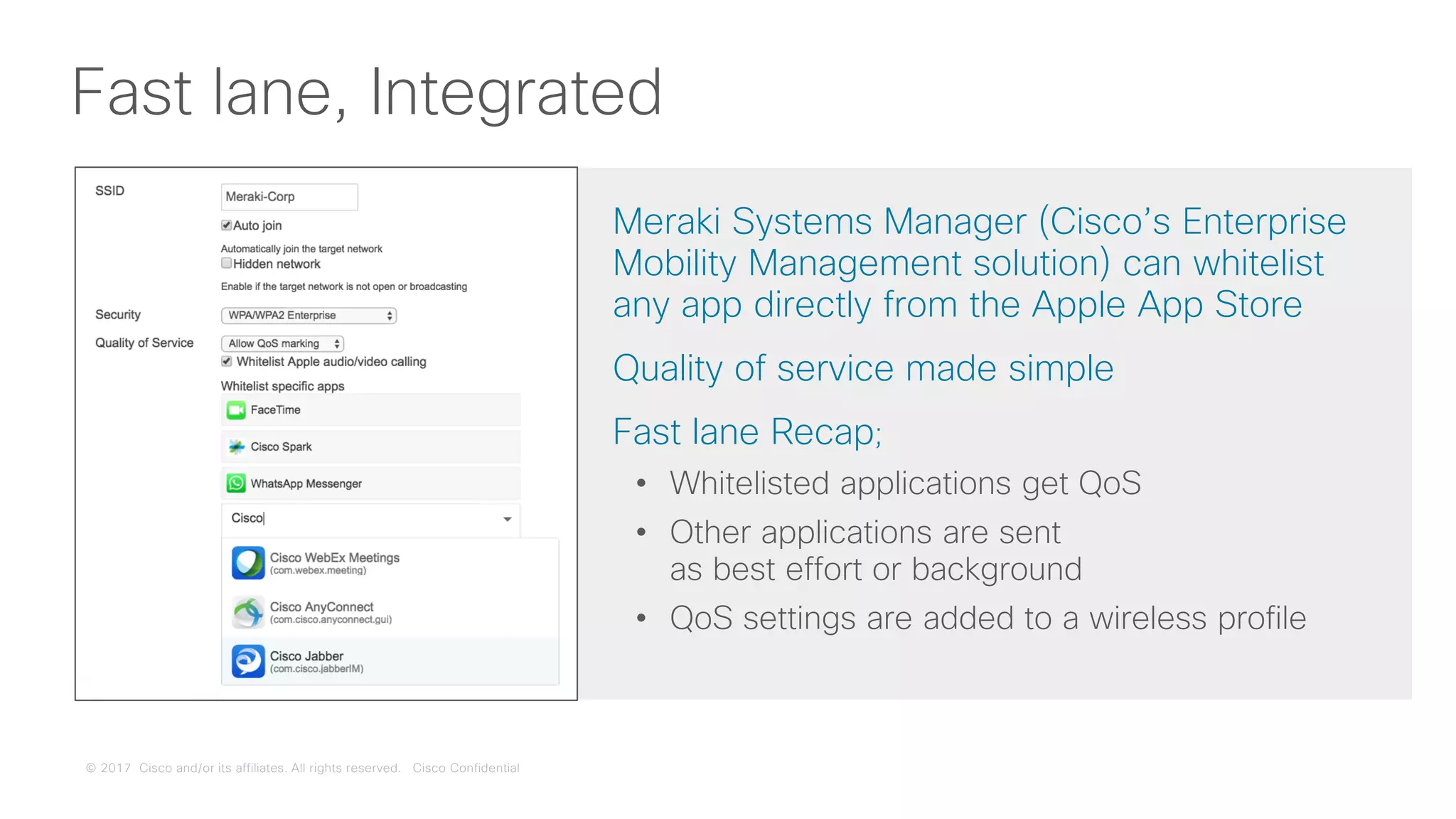 © 2017 Cisco and/or its affiliates. All rights reserved. Cisco Confidential
Fast lane, Integrated
Meraki Systems Manager (Cisco’s Enterprise
Mobility Management solution) can whitelist
any app directly from the Apple App Store
Quality of service made simple
Fast lane Recap;
• Whitelisted applications get QoS
• Other applications are sent
as best effort or background
• QoS settings are added to a wireless profile
 