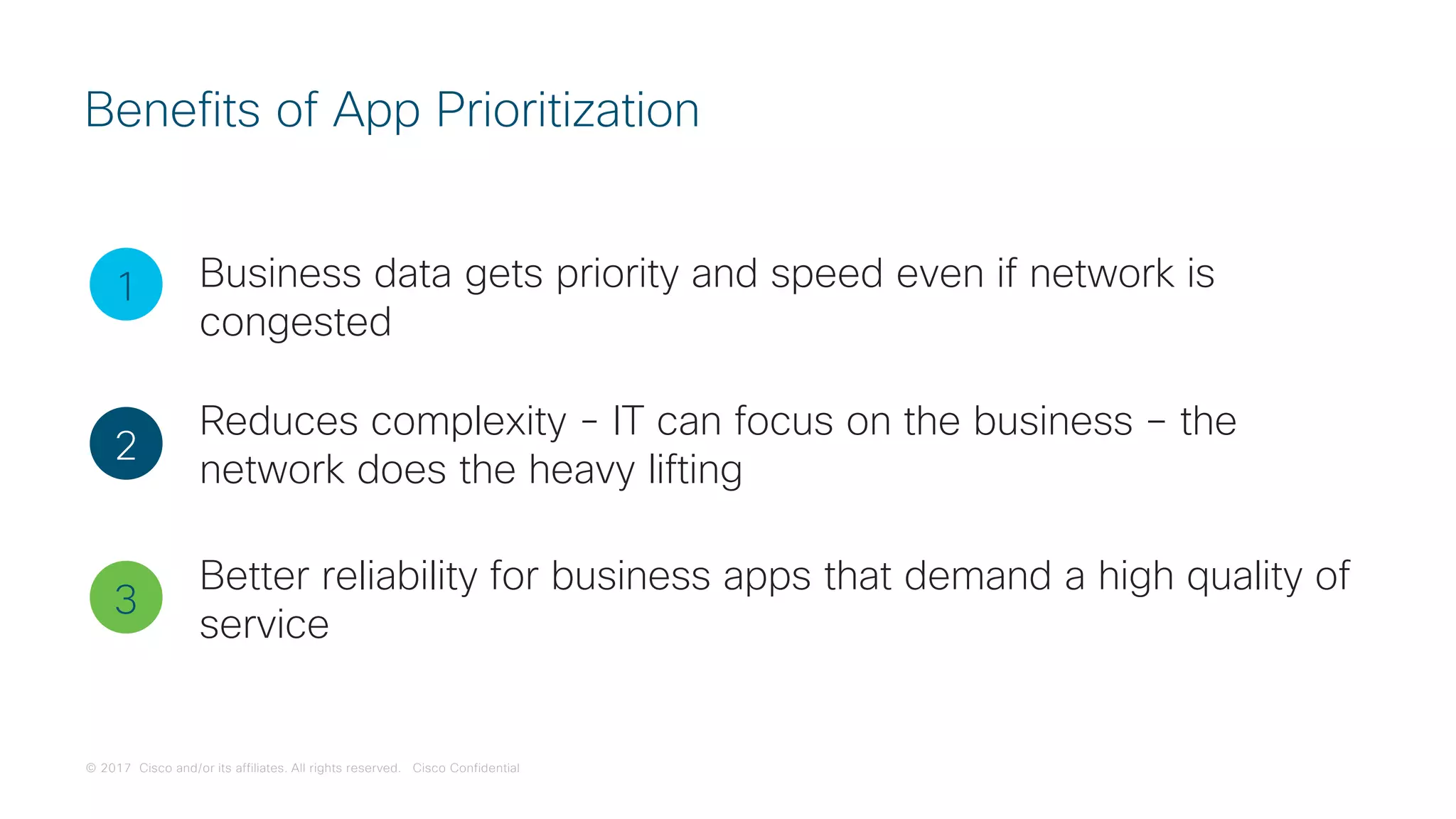 © 2017 Cisco and/or its affiliates. All rights reserved. Cisco Confidential
Benefits of App Prioritization
1
2
3
Business data gets priority and speed even if network is
congested
Reduces complexity - IT can focus on the business – the
network does the heavy lifting
Better reliability for business apps that demand a high quality of
service
 