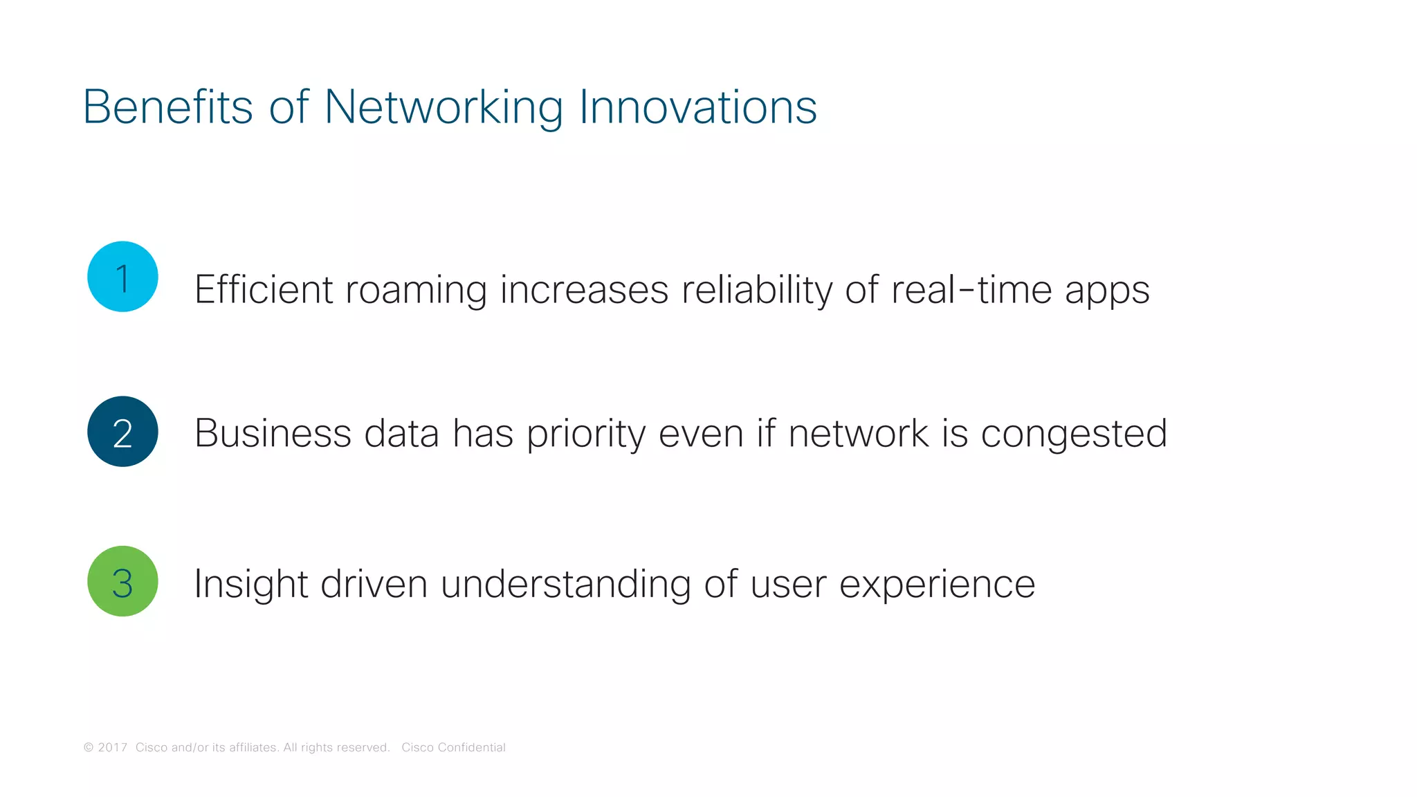 © 2017 Cisco and/or its affiliates. All rights reserved. Cisco Confidential
Benefits of Networking Innovations
1
2
3
Efficient roaming increases reliability of real-time apps
Business data has priority even if network is congested
Insight driven understanding of user experience
 