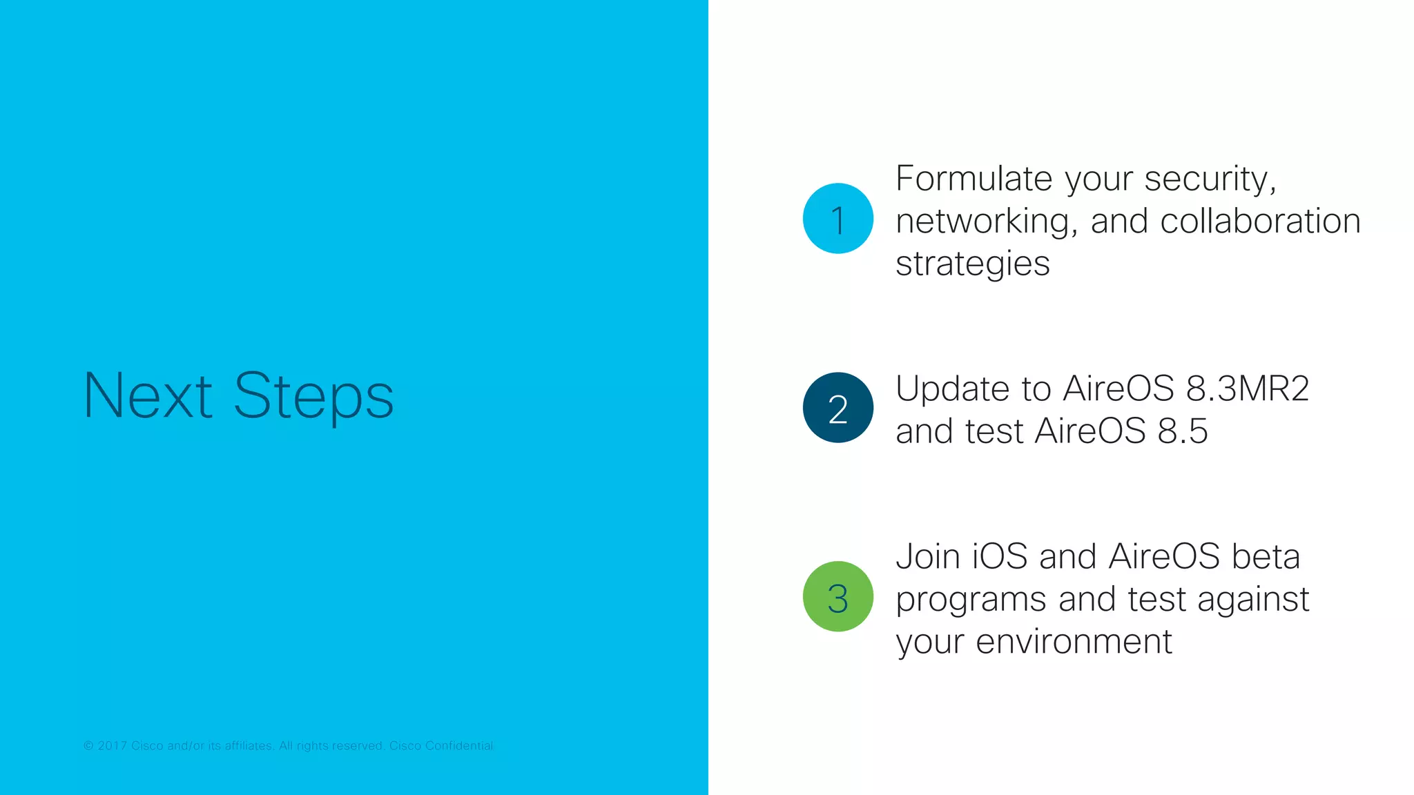 © 2017 Cisco and/or its affiliates. All rights reserved. Cisco Confidential
Next Steps
1
2
3
Formulate your security,
networking, and collaboration
strategies
Update to AireOS 8.3MR2
and test AireOS 8.5
Join iOS and AireOS beta
programs and test against
your environment
 