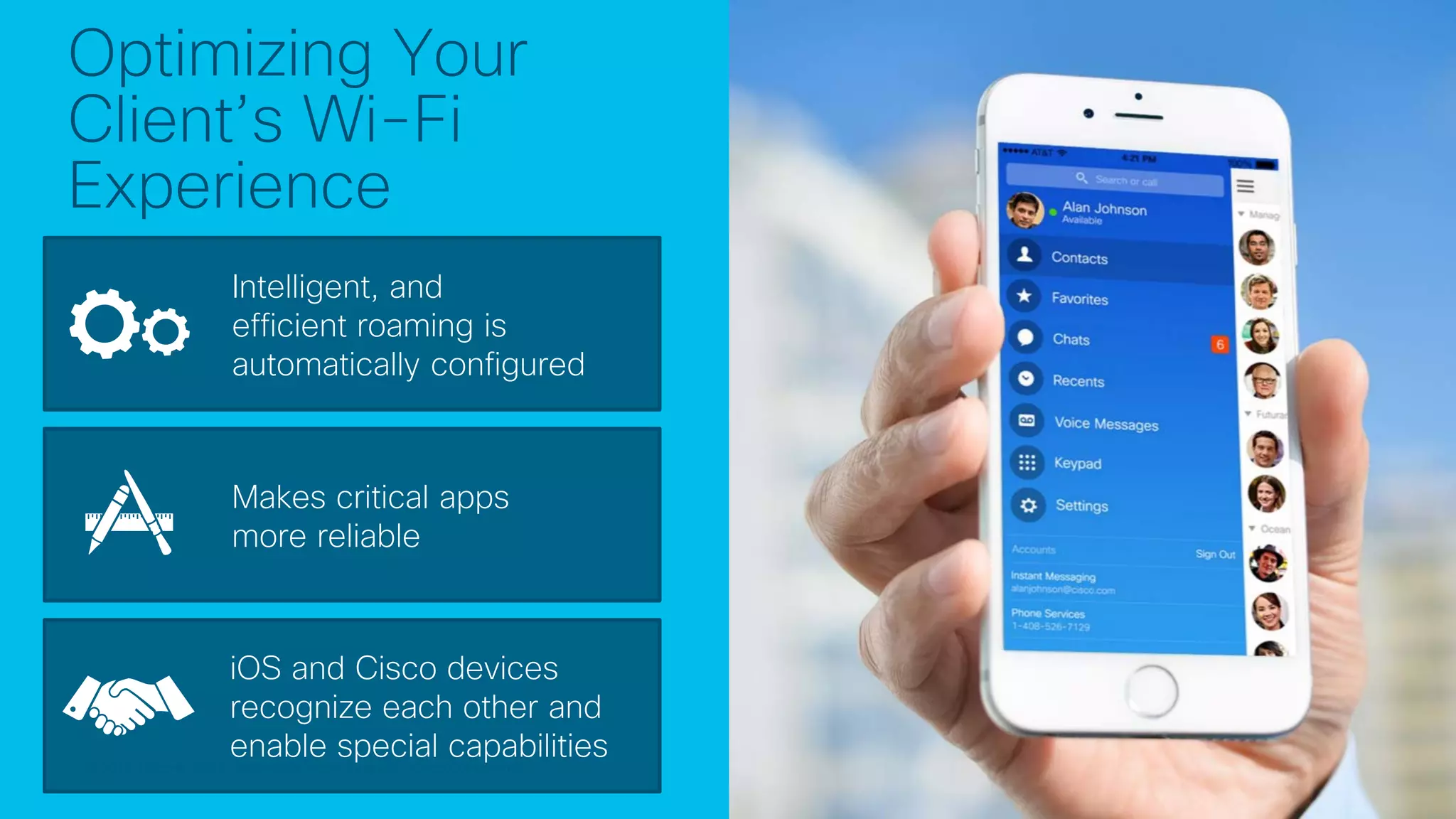 © 2017 Cisco and/or its affiliates. All rights reserved. Cisco Confidential© 2017 Cisco and/or its affiliates. All rights reserved. Cisco Confidential
Optimizing Your
Client’s Wi-Fi
Experience
Intelligent, and
efficient roaming is
automatically configured
Makes critical apps
more reliable
iOS and Cisco devices
recognize each other and
enable special capabilities
 