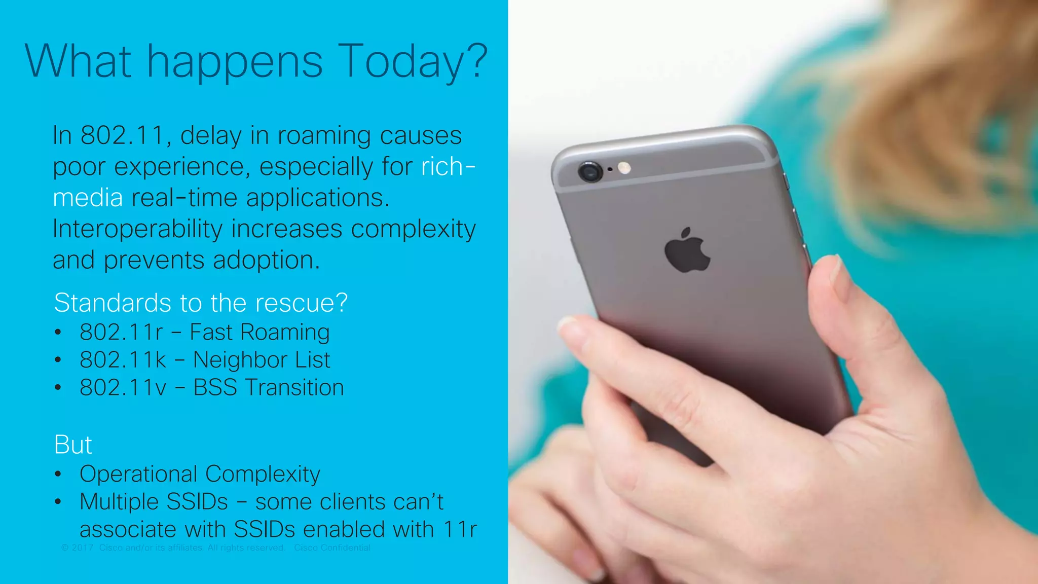 © 2017 Cisco and/or its affiliates. All rights reserved. Cisco Confidential© 2017 Cisco and/or its affiliates. All rights reserved. Cisco Confidential
What happens Today?
In 802.11, delay in roaming causes
poor experience, especially for rich-
media real-time applications.
Interoperability increases complexity
and prevents adoption.
Standards to the rescue?
• 802.11r – Fast Roaming
• 802.11k – Neighbor List
• 802.11v – BSS Transition
But
• Operational Complexity
• Multiple SSIDs – some clients can’t
associate with SSIDs enabled with 11r
 