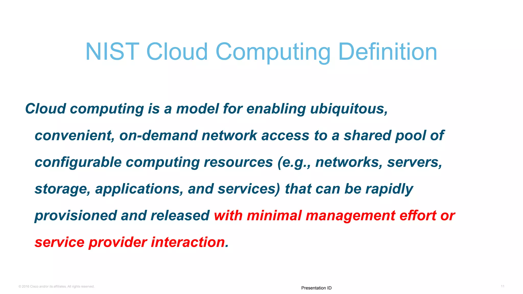 © 2016 Cisco and/or its affiliates. All rights reserved. 11
Presentation ID
Cloud computing is a model for enabling ubiquitous,
convenient, on-demand network access to a shared pool of
configurable computing resources (e.g., networks, servers,
storage, applications, and services) that can be rapidly
provisioned and released with minimal management effort or
service provider interaction.
NIST Cloud Computing Definition
 