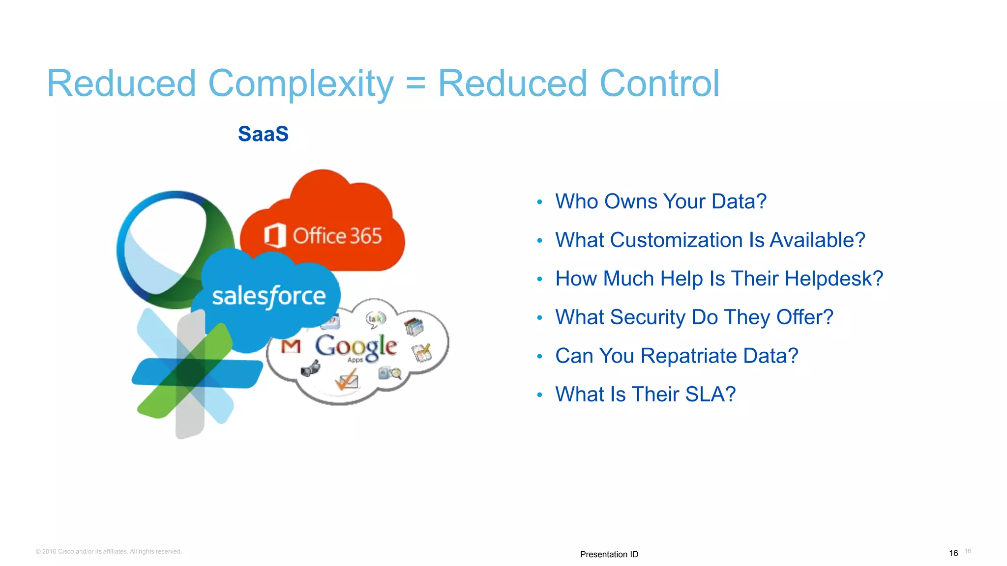 © 2016 Cisco and/or its affiliates. All rights reserved. 1616Presentation ID
Reduced Complexity = Reduced Control
SaaS
• Who Owns Your Data?
• What Customization Is Available?
• How Much Help Is Their Helpdesk?
• What Security Do They Offer?
• Can You Repatriate Data?
• What Is Their SLA?
 