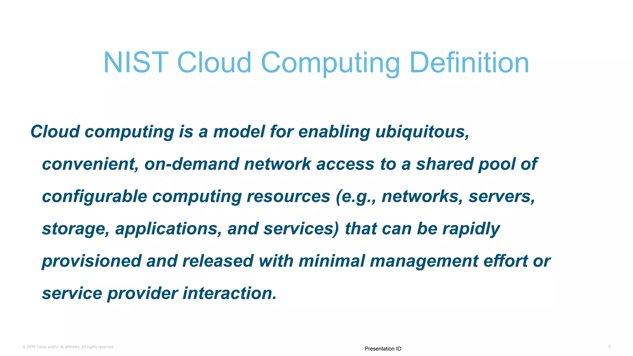 © 2016 Cisco and/or its affiliates. All rights reserved. 5
Presentation ID
Cloud computing is a model for enabling ubiquitous,
convenient, on-demand network access to a shared pool of
configurable computing resources (e.g., networks, servers,
storage, applications, and services) that can be rapidly
provisioned and released with minimal management effort or
service provider interaction.
NIST Cloud Computing Definition
 