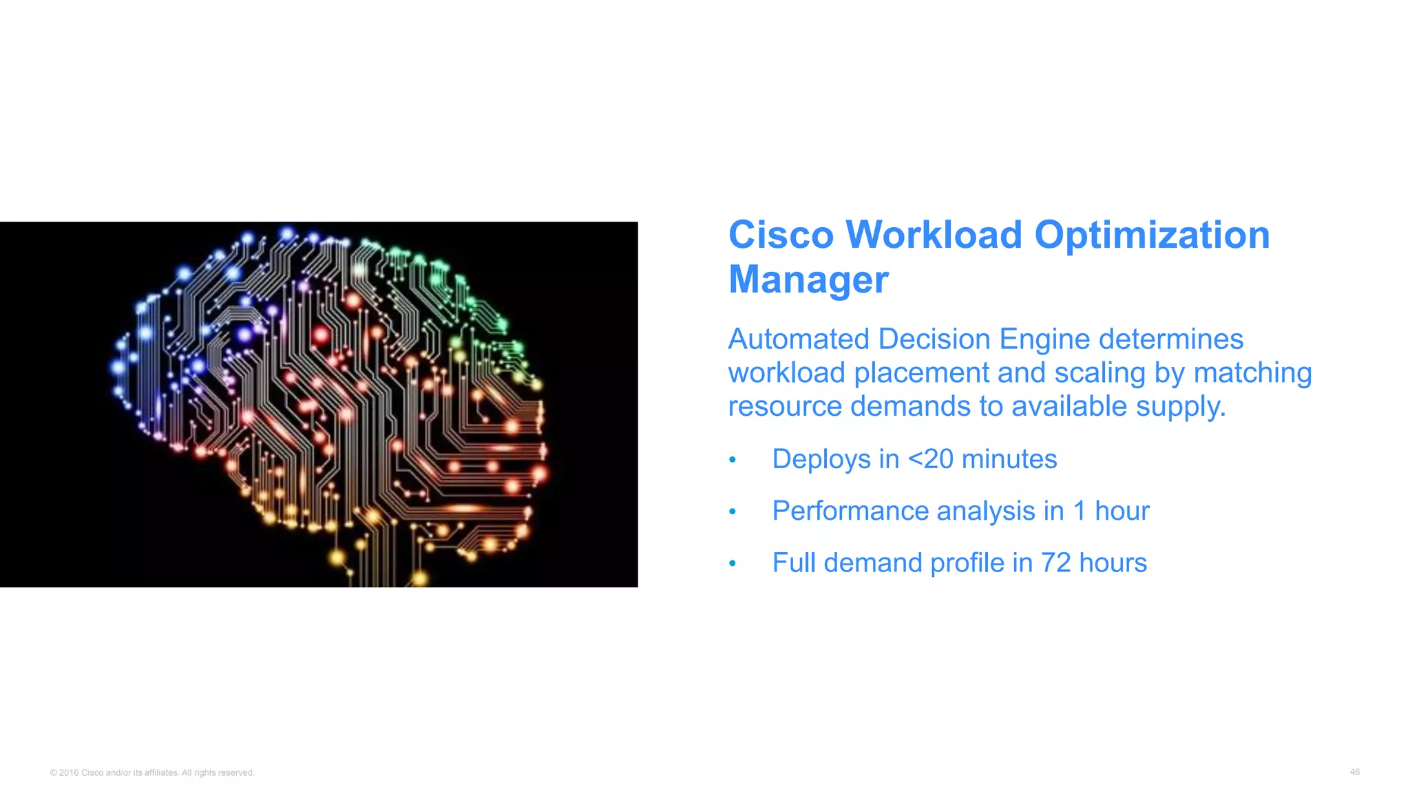 © 2016 Cisco and/or its affiliates. All rights reserved. 46
Cisco Workload Optimization
Manager
Automated Decision Engine determines
workload placement and scaling by matching
resource demands to available supply.
• Deploys in <20 minutes
• Performance analysis in 1 hour
• Full demand profile in 72 hours
 