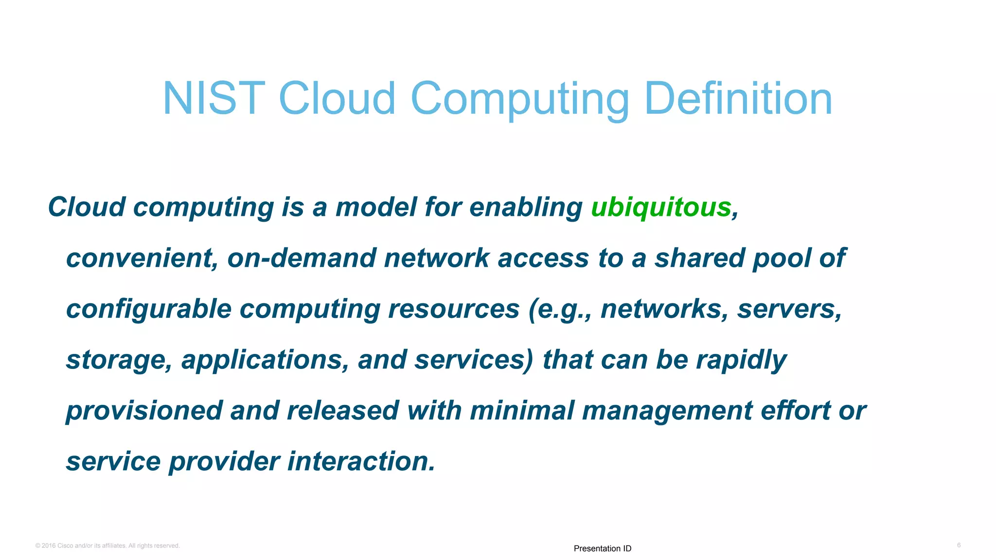 © 2016 Cisco and/or its affiliates. All rights reserved. 6
Presentation ID
Cloud computing is a model for enabling ubiquitous,
convenient, on-demand network access to a shared pool of
configurable computing resources (e.g., networks, servers,
storage, applications, and services) that can be rapidly
provisioned and released with minimal management effort or
service provider interaction.
NIST Cloud Computing Definition
 