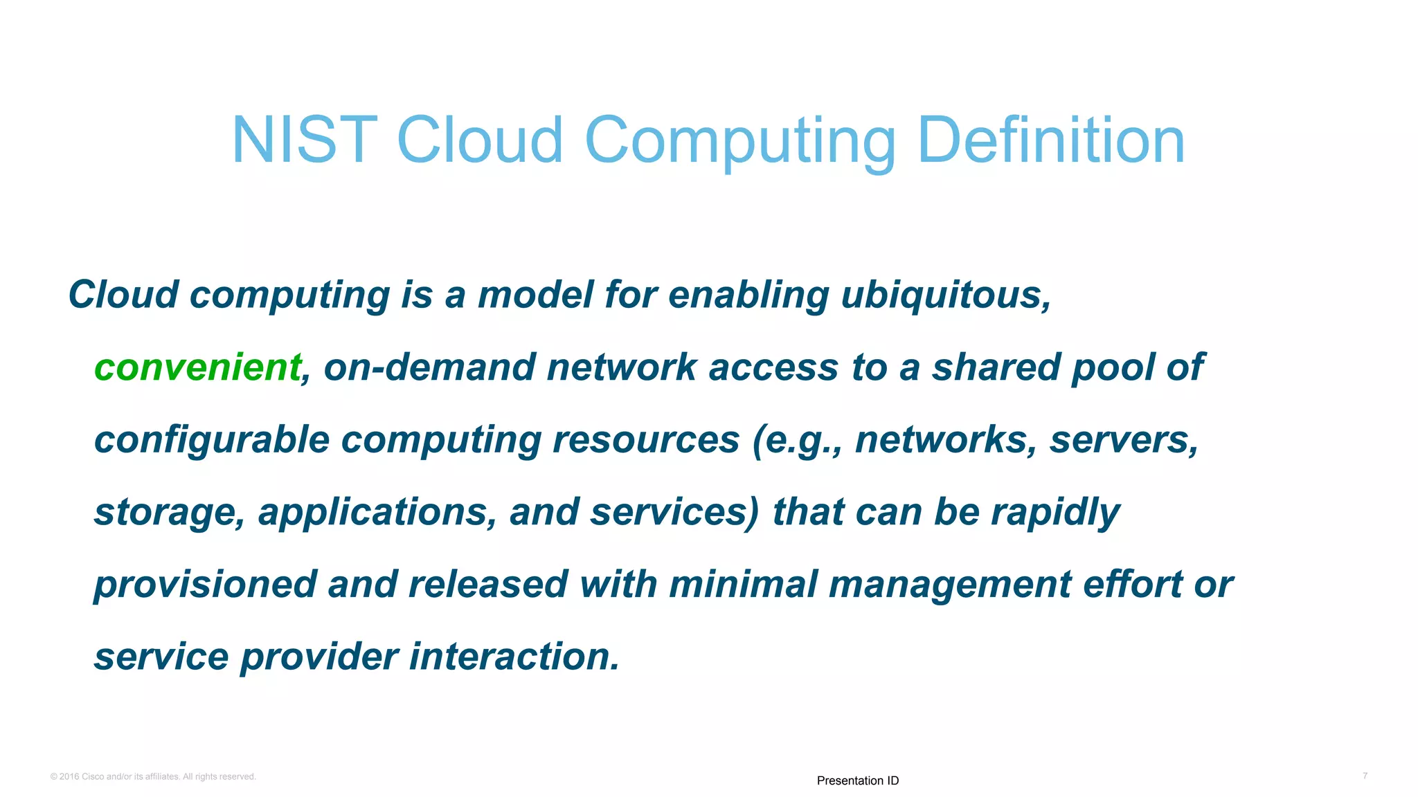 © 2016 Cisco and/or its affiliates. All rights reserved. 7
Presentation ID
Cloud computing is a model for enabling ubiquitous,
convenient, on-demand network access to a shared pool of
configurable computing resources (e.g., networks, servers,
storage, applications, and services) that can be rapidly
provisioned and released with minimal management effort or
service provider interaction.
NIST Cloud Computing Definition
 