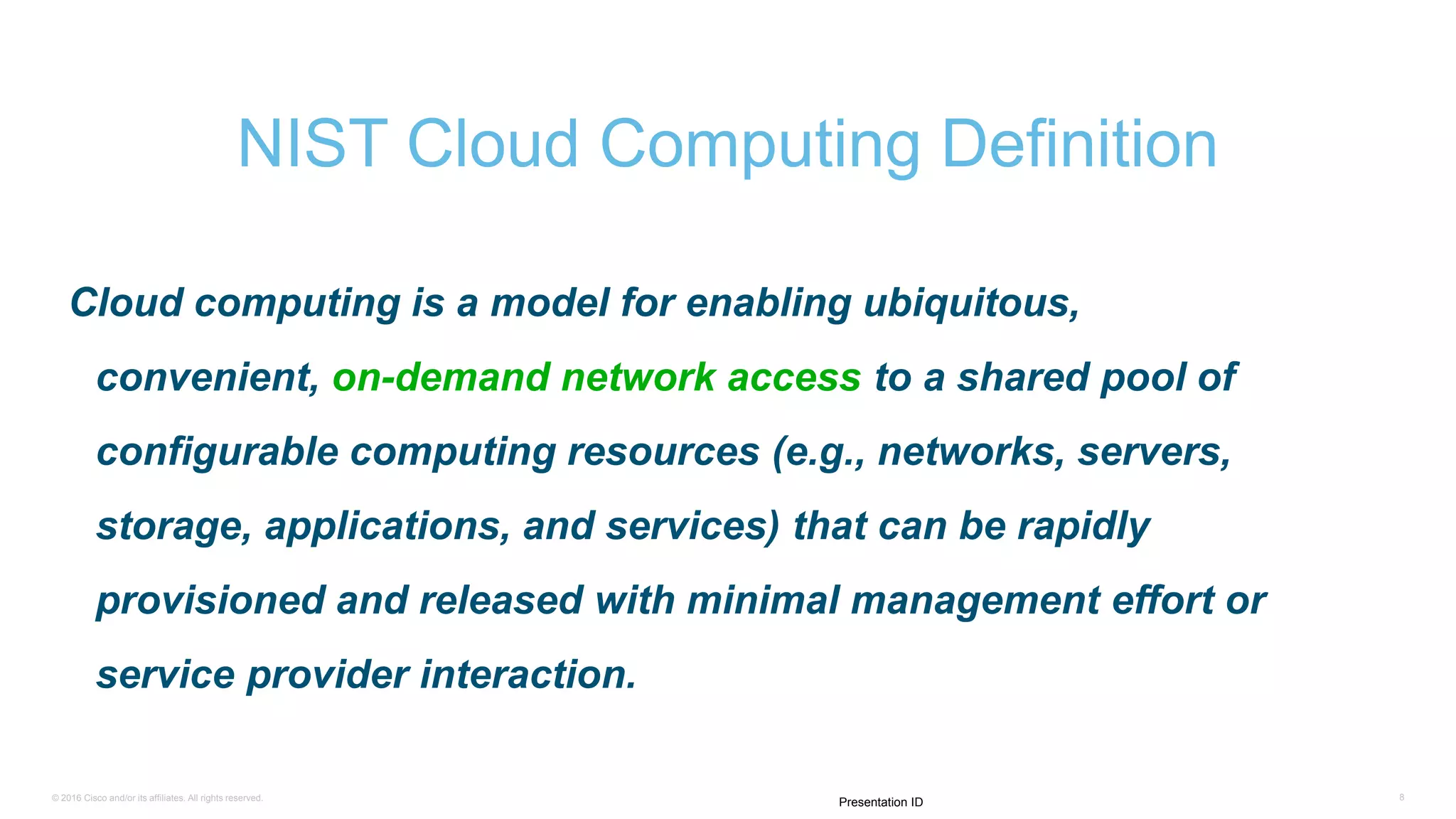 © 2016 Cisco and/or its affiliates. All rights reserved. 8
Presentation ID
Cloud computing is a model for enabling ubiquitous,
convenient, on-demand network access to a shared pool of
configurable computing resources (e.g., networks, servers,
storage, applications, and services) that can be rapidly
provisioned and released with minimal management effort or
service provider interaction.
NIST Cloud Computing Definition
 