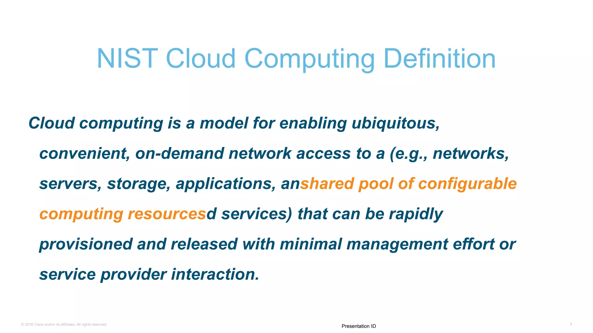 © 2016 Cisco and/or its affiliates. All rights reserved. 9
Presentation ID
Cloud computing is a model for enabling ubiquitous,
convenient, on-demand network access to a (e.g., networks,
servers, storage, applications, anshared pool of configurable
computing resourcesd services) that can be rapidly
provisioned and released with minimal management effort or
service provider interaction.
NIST Cloud Computing Definition
 