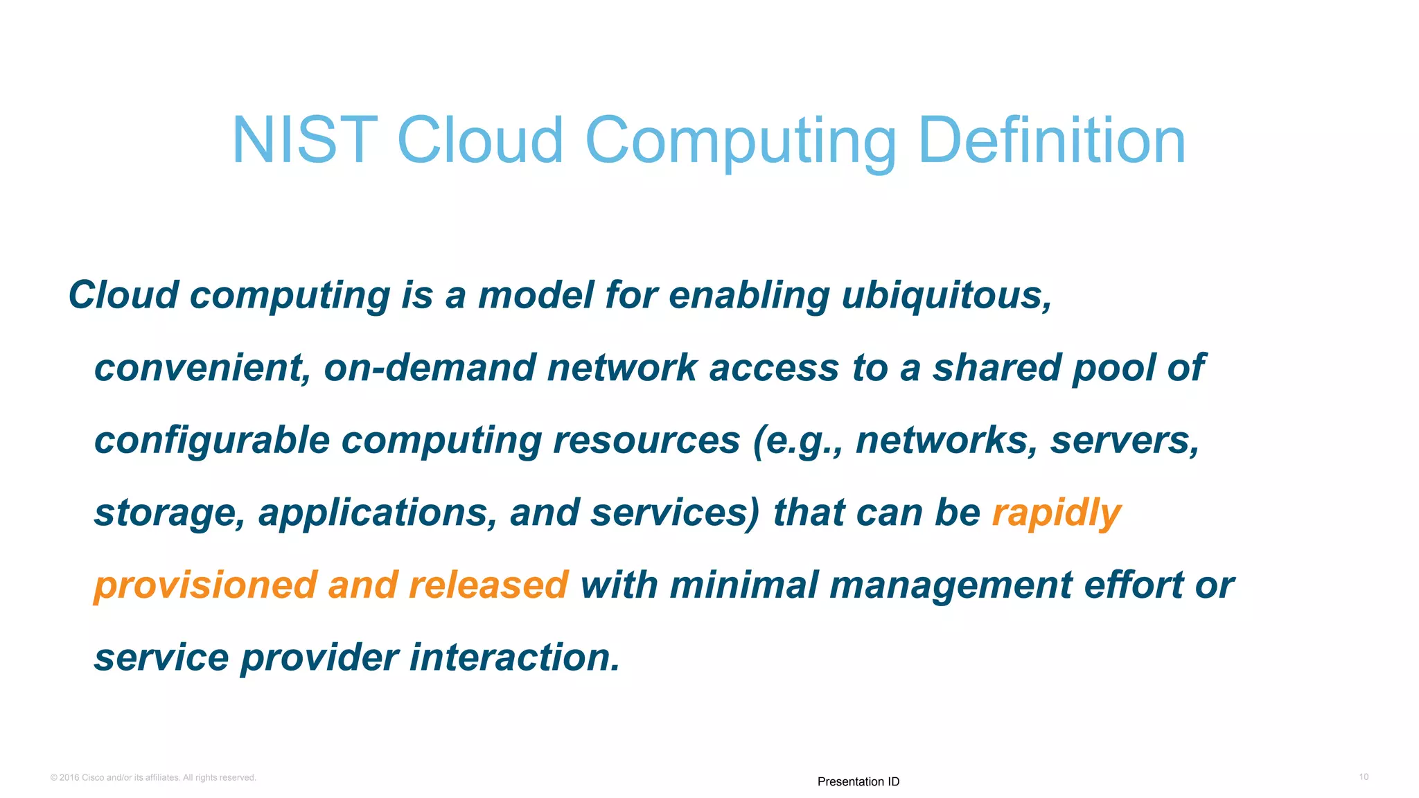 © 2016 Cisco and/or its affiliates. All rights reserved. 10
Presentation ID
Cloud computing is a model for enabling ubiquitous,
convenient, on-demand network access to a shared pool of
configurable computing resources (e.g., networks, servers,
storage, applications, and services) that can be rapidly
provisioned and released with minimal management effort or
service provider interaction.
NIST Cloud Computing Definition
 
