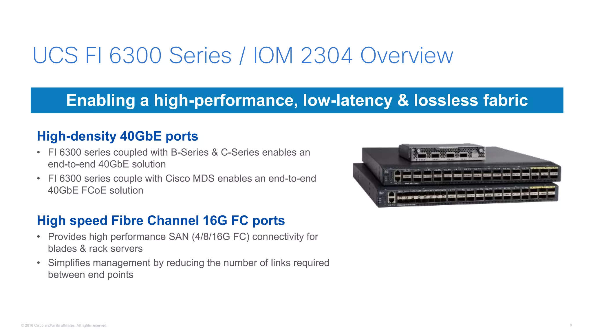 © 2016 Cisco and/or its affiliates. All rights reserved. 9
High-density 40GbE ports
• FI 6300 series coupled with B-Series & C-Series enables an
end-to-end 40GbE solution
• FI 6300 series couple with Cisco MDS enables an end-to-end
40GbE FCoE solution
High speed Fibre Channel 16G FC ports
• Provides high performance SAN (4/8/16G FC) connectivity for
blades & rack servers
• Simplifies management by reducing the number of links required
between end points
Enabling a high-performance, low-latency & lossless fabric
UCS FI 6300 Series / IOM 2304 Overview
 