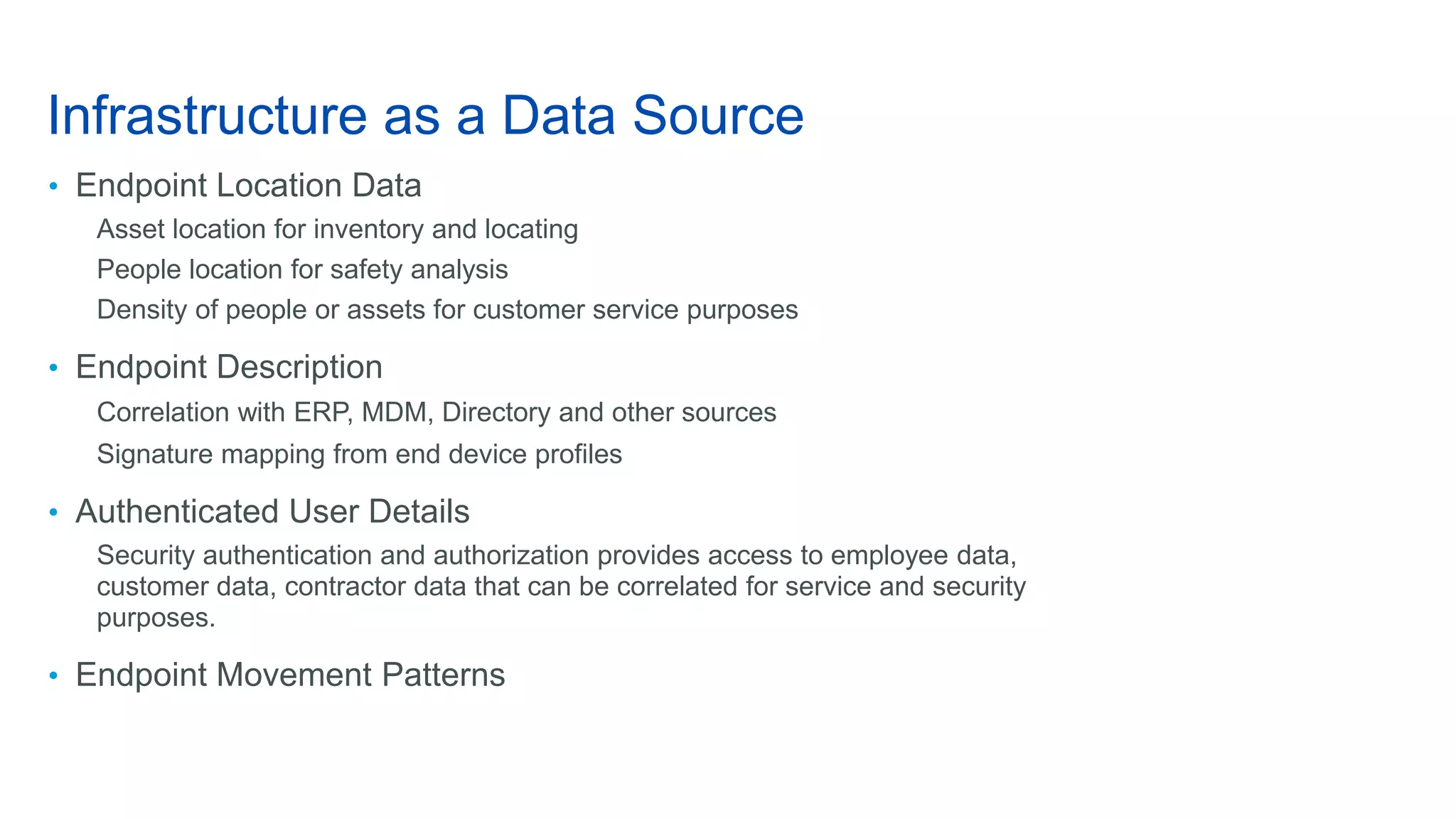 Infrastructure as a Data Source
• Endpoint Location Data
Asset location for inventory and locating
People location for safety analysis
Density of people or assets for customer service purposes
• Endpoint Description
Correlation with ERP, MDM, Directory and other sources
Signature mapping from end device profiles
• Authenticated User Details
Security authentication and authorization provides access to employee data,
customer data, contractor data that can be correlated for service and security
purposes.
• Endpoint Movement Patterns
 