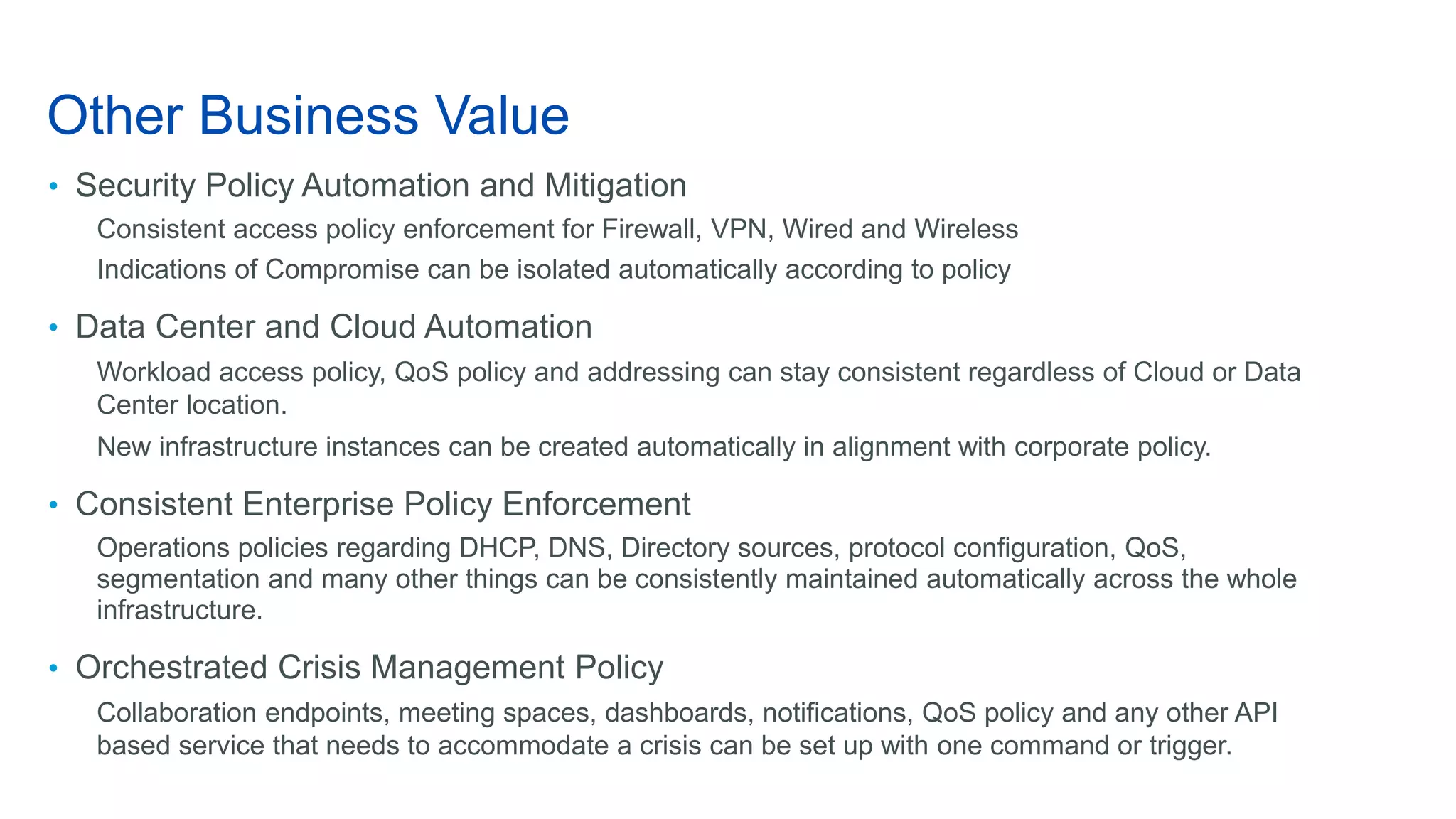 Other Business Value
• Security Policy Automation and Mitigation
Consistent access policy enforcement for Firewall, VPN, Wired and Wireless
Indications of Compromise can be isolated automatically according to policy
• Data Center and Cloud Automation
Workload access policy, QoS policy and addressing can stay consistent regardless of Cloud or Data
Center location.
New infrastructure instances can be created automatically in alignment with corporate policy.
• Consistent Enterprise Policy Enforcement
Operations policies regarding DHCP, DNS, Directory sources, protocol configuration, QoS,
segmentation and many other things can be consistently maintained automatically across the whole
infrastructure.
• Orchestrated Crisis Management Policy
Collaboration endpoints, meeting spaces, dashboards, notifications, QoS policy and any other API
based service that needs to accommodate a crisis can be set up with one command or trigger.
 