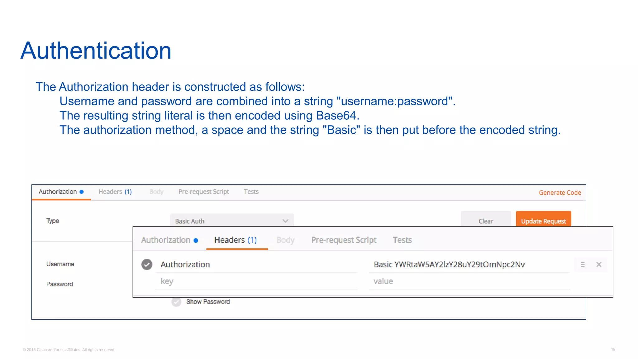 © 2016 Cisco and/or its affiliates. All rights reserved. 19
Authentication
The Authorization header is constructed as follows:
Username and password are combined into a string "username:password".
The resulting string literal is then encoded using Base64.
The authorization method, a space and the string "Basic" is then put before the encoded string.
 