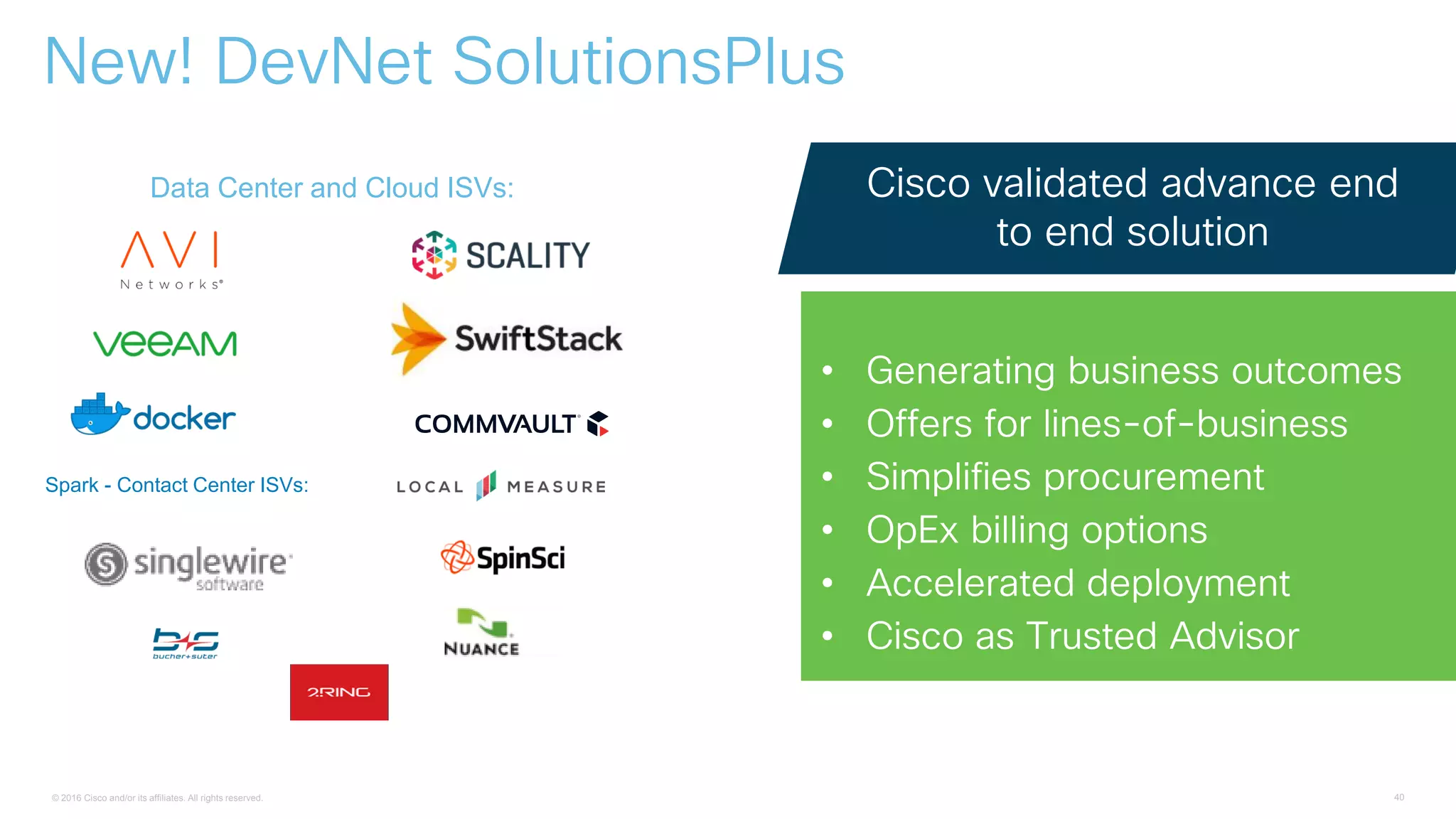 © 2016 Cisco and/or its affiliates. All rights reserved. 40
New! DevNet SolutionsPlus
Cisco validated advance end
to end solution
• Generating business outcomes
• Offers for lines-of-business
• Simplifies procurement
• OpEx billing options
• Accelerated deployment
• Cisco as Trusted Advisor
Data Center and Cloud ISVs:
Spark - Contact Center ISVs:
 