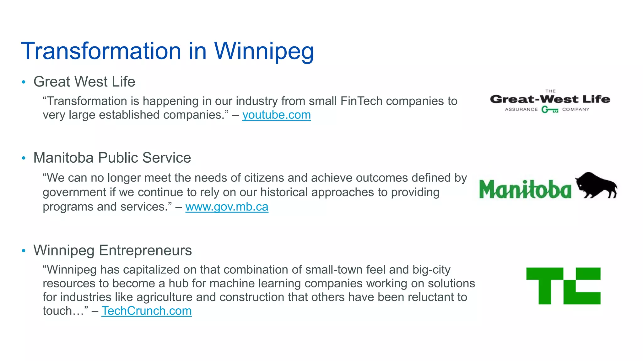 Transformation in Winnipeg
• Great West Life
“Transformation is happening in our industry from small FinTech companies to
very large established companies.” – youtube.com
• Manitoba Public Service
“We can no longer meet the needs of citizens and achieve outcomes defined by
government if we continue to rely on our historical approaches to providing
programs and services.” – www.gov.mb.ca
• Winnipeg Entrepreneurs
“Winnipeg has capitalized on that combination of small-town feel and big-city
resources to become a hub for machine learning companies working on solutions
for industries like agriculture and construction that others have been reluctant to
touch…” – TechCrunch.com
 