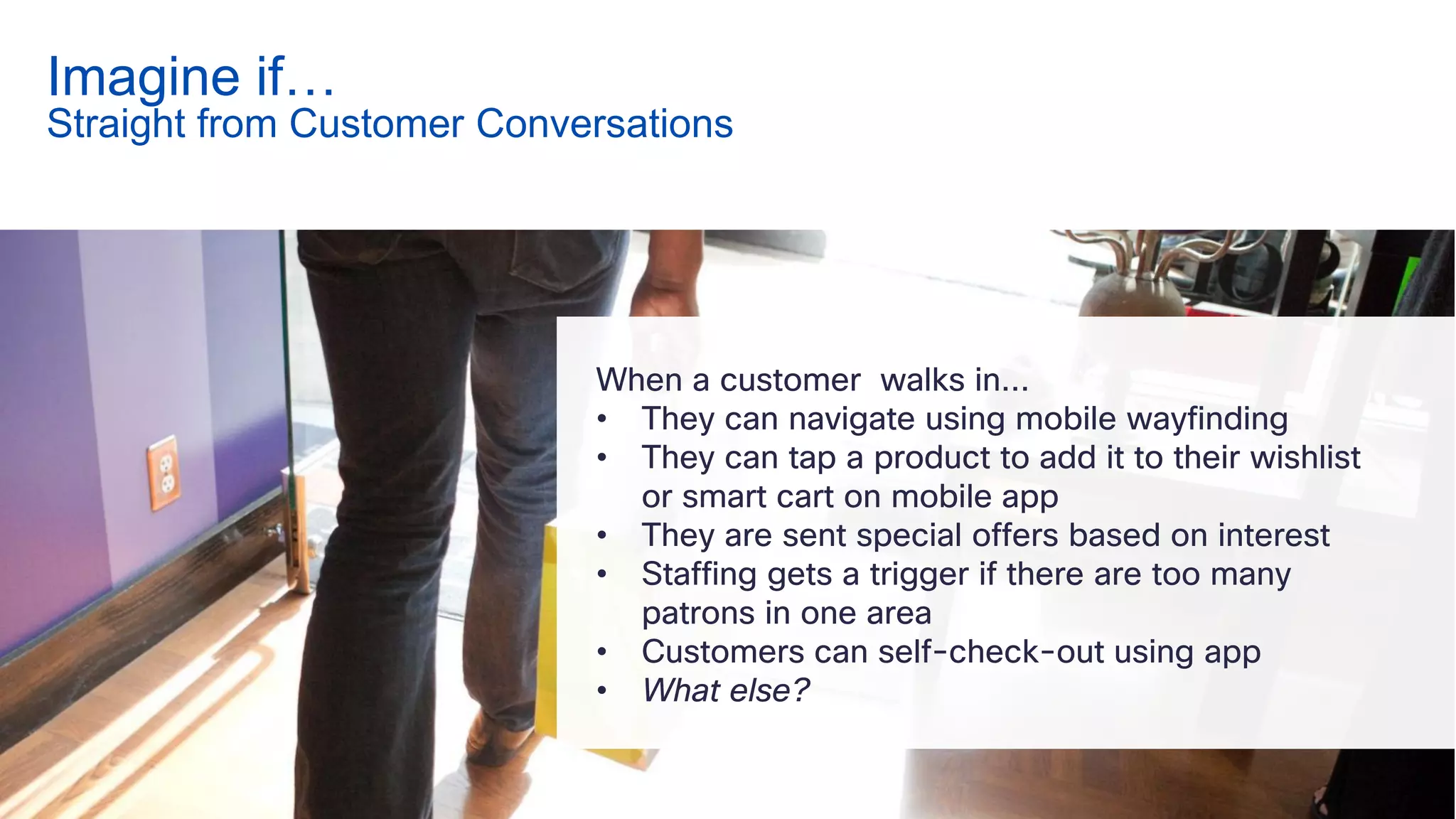 When a customer walks in…
• They can navigate using mobile wayfinding
• They can tap a product to add it to their wishlist
or smart cart on mobile app
• They are sent special offers based on interest
• Staffing gets a trigger if there are too many
patrons in one area
• Customers can self-check-out using app
• What else?
Imagine if…
Straight from Customer Conversations
 