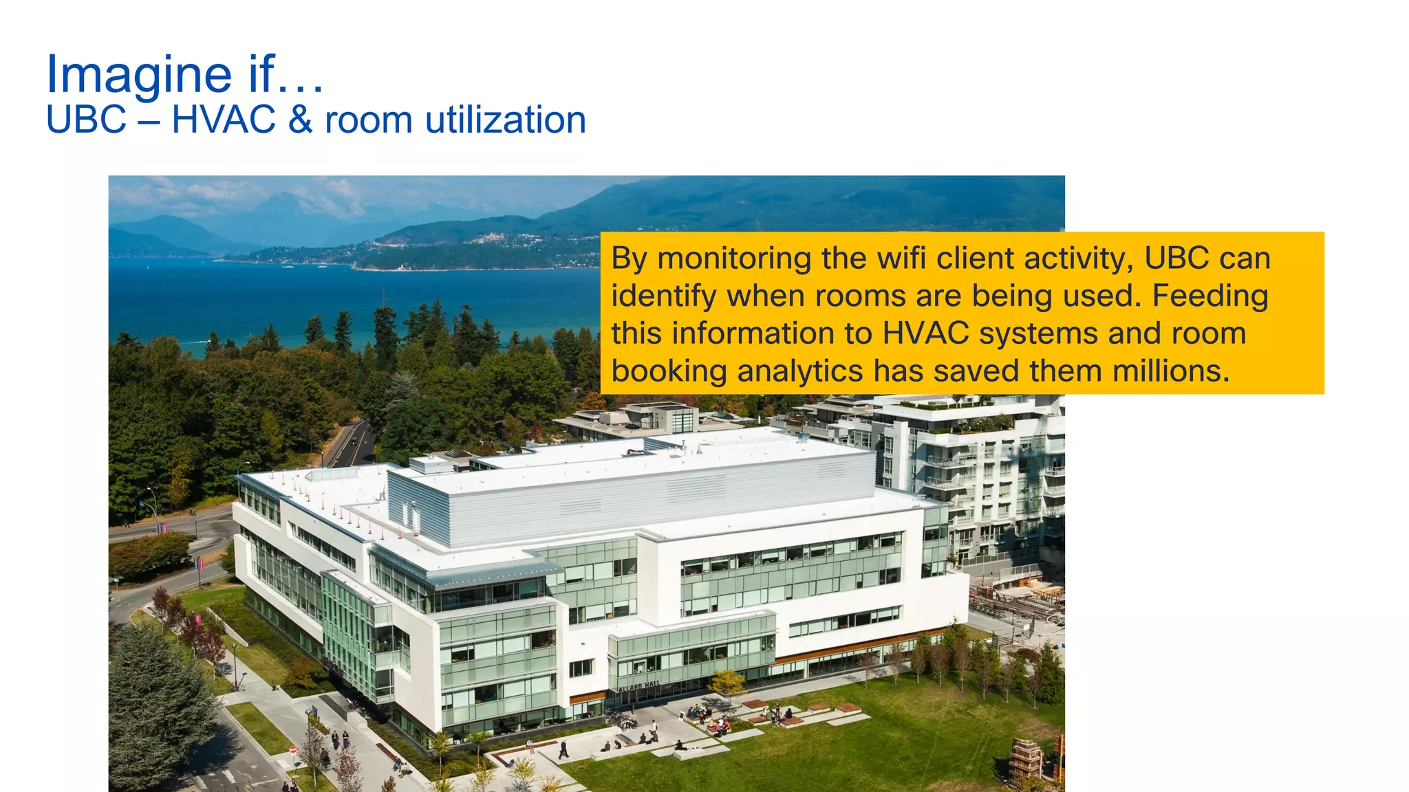 By monitoring the wifi client activity, UBC can
identify when rooms are being used. Feeding
this information to HVAC systems and room
booking analytics has saved them millions.
Imagine if…
UBC – HVAC & room utilization
 