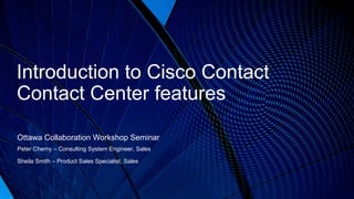 © 2016 Cisco and/or its affiliates. All rights reserved. Cisco Public
Introduction to Cisco Contact
Contact Center features
Ottawa Collaboration Workshop Seminar
Peter Cherny – Consulting System Engineer, Sales
Sheila Smith – Product Sales Specialist, Sales
 