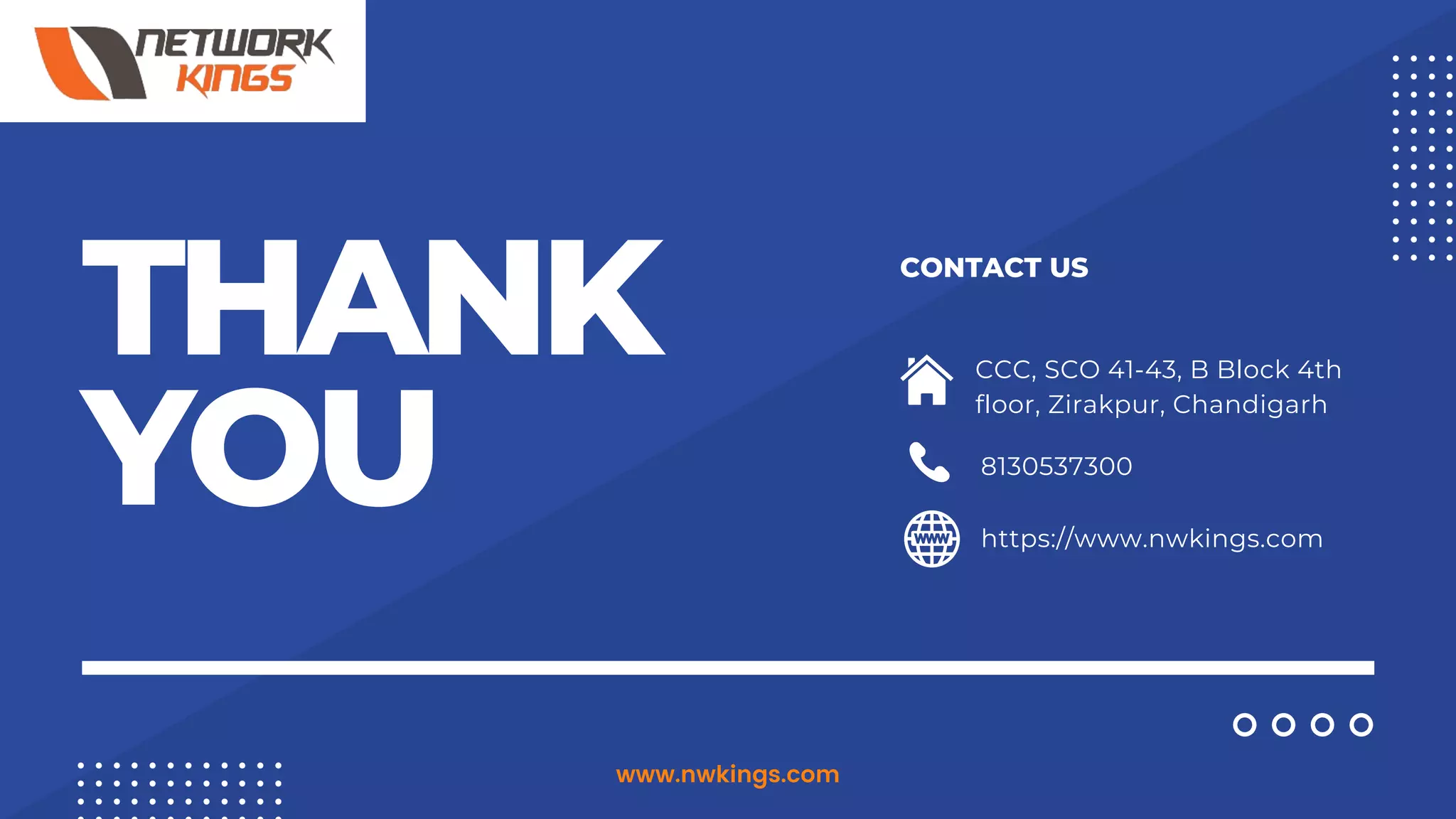 THANK
YOU
CONTACT US
8130537300
https://www.nwkings.com
CCC, SCO 41-43, B Block 4th
floor, Zirakpur, Chandigarh
www.nwkings.com
 