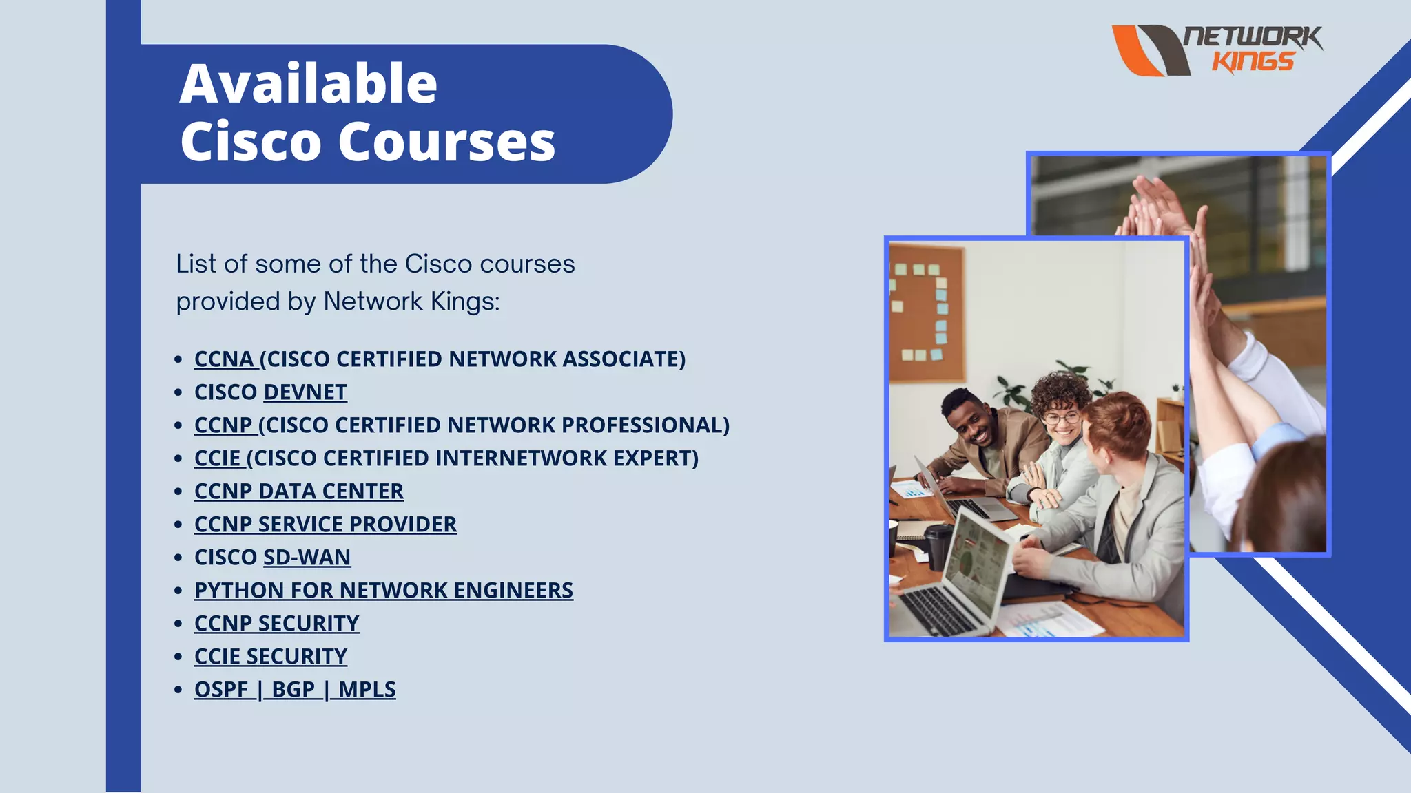 List of some of the Cisco courses
provided by Network Kings:
CCNA (CISCO CERTIFIED NETWORK ASSOCIATE)
CISCO DEVNET
CCNP (CISCO CERTIFIED NETWORK PROFESSIONAL)
CCIE (CISCO CERTIFIED INTERNETWORK EXPERT)
CCNP DATA CENTER
CCNP SERVICE PROVIDER
CISCO SD-WAN
PYTHON FOR NETWORK ENGINEERS
CCNP SECURITY
CCIE SECURITY
OSPF | BGP | MPLS
Available
Cisco Courses
 