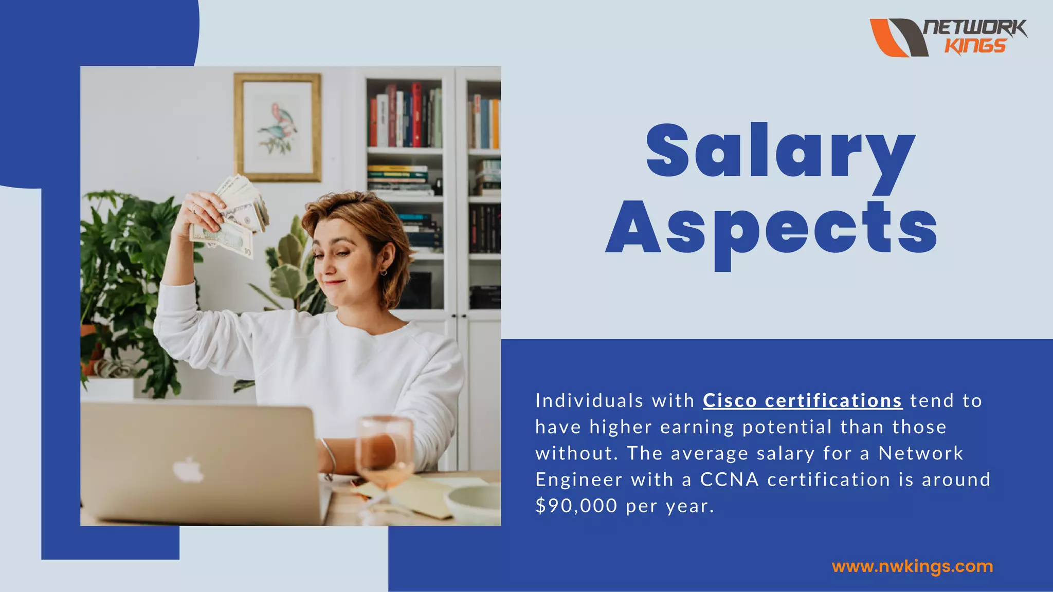 Salary
Aspects
Individuals with Cisco certifications tend to
have higher earning potential than those
without. The average salary for a Network
Engineer with a CCNA certification is around
$90,000 per year.
www.nwkings.com
 