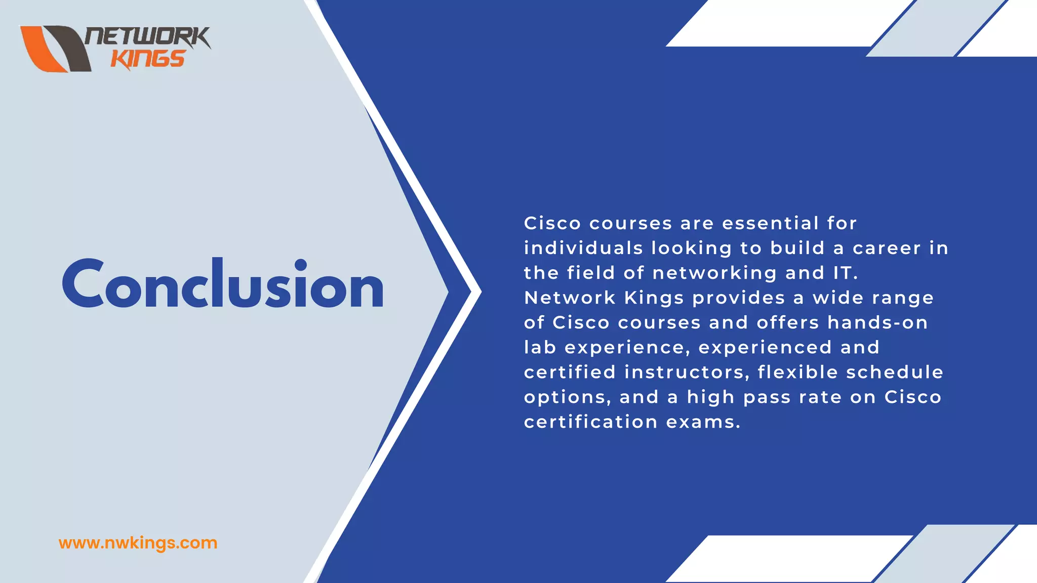 Conclusion
Cisco courses are essential for
individuals looking to build a career in
the field of networking and IT.
Network Kings provides a wide range
of Cisco courses and offers hands-on
lab experience, experienced and
certified instructors, flexible schedule
options, and a high pass rate on Cisco
certification exams.
www.nwkings.com
 