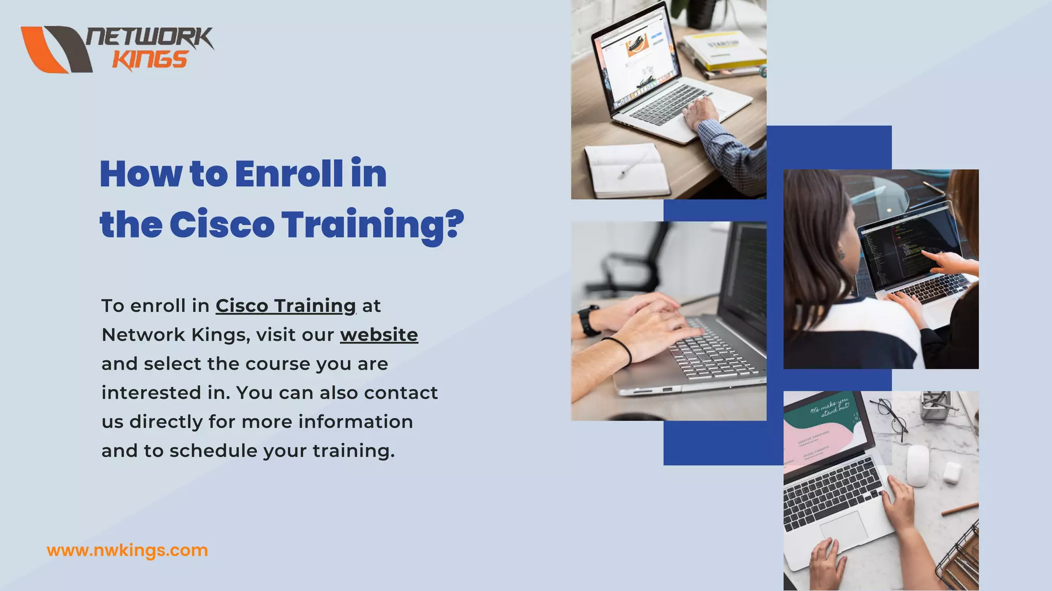 To enroll in Cisco Training at
Network Kings, visit our website
and select the course you are
interested in. You can also contact
us directly for more information
and to schedule your training.
How to Enroll in
the Cisco Training?
www.nwkings.com
 